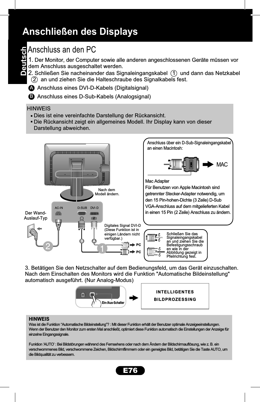 Anschließen des DisplaysE76HINWEISAAnschluss an den PC3. Betätigen Sie den Netzschalter auf dem Bedienungsfeld, um das Gerät einzuschalten.Nach dem Einschalten des Monitors wird die Funktion &quot;Automatische Bildeinstellung&quot;automatisch ausgeführt. (Nur Analog-Modus)Anschluss eines DVI-D-Kabels (Digitalsignal)BAnschluss eines D-Sub-Kabels (Analogsignal)1. Der Monitor, der Computer sowie alle anderen angeschlossenen Geräte müssen vordem Anschluss ausgeschaltet werden.2. Schließen Sie nacheinander das Signaleingangskabel   1   und dann das Netzkabel   2   an und ziehen Sie die Halteschraube des Signalkabels fest.HINWEISMac AdapterFür Benutzen von Apple Macintosh sindgetrennter Stecker-Adapter notwendig, umden 15 Pin-hohen-Dichte (3 Zeile) D-SubVGA-Anschluss auf dem mitgelieferten Kabelin einen 15 Pin (2 Zeile) Anschluss zu ändern.Anschluss über ein D-Sub-Signaleingangskabelan einen Macintosh:Was ist die Funktion “Automatische Bildeinstellung”? : Mit dieser Funktion erhält der Benutzer optimale Anzeigeeinstellungen. Wenn der Benutzer den Monitor zum ersten Mal anschließt, optimiert diese Funktion automatisch die Einstellungen der Anzeige für einzelne Eingangssignale.Funktion ‘AUTO’ : Bei Bildstörungen während des Fernsehens oder nach dem Ändern der Bildschirmauflösung, wie z. B. ein verschwommenes Bild, verschwommene Zeichen, Bildschirmflimmern oder ein geneigtes Bild, betätigen Sie die Taste AUTO, um die Bildqualität zu verbessern.Ein-/Aus-SchalterDer Wand-Auslauf-TypNach dem Modell ändern.Digitales Signal DVI-D(Diese Funktion ist ineinigen Ländern nichtverfügbar.)Schließen Sie dasSignaleingangskabelan und ziehen Sie dieBefestigungsschrauben wie in derAbbildung gezeigt inPfeilrichtung fest.PCPCABDies ist eine vereinfachte Darstellung der Rückansicht.Die Rückansicht zeigt ein allgemeines Modell. Ihr Display kann von dieserDarstellung abweichen.INTELLIGENTESBILDPROZESSINGDeutsch