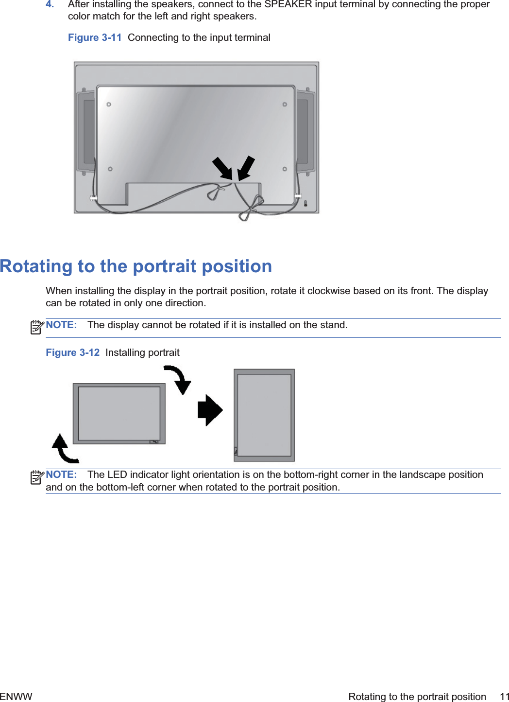 4. After installing the speakers, connect to the SPEAKER input terminal by connecting the propercolor match for the left and right speakers.Figure 3-11  Connecting to the input terminalRotating to the portrait positionWhen installing the display in the portrait position, rotate it clockwise based on its front. The displaycan be rotated in only one direction.NOTE: The display cannot be rotated if it is installed on the stand.Figure 3-12  Installing portraitNOTE: The LED indicator light orientation is on the bottom-right corner in the landscape positionand on the bottom-left corner when rotated to the portrait position.ENWW Rotating to the portrait position 11