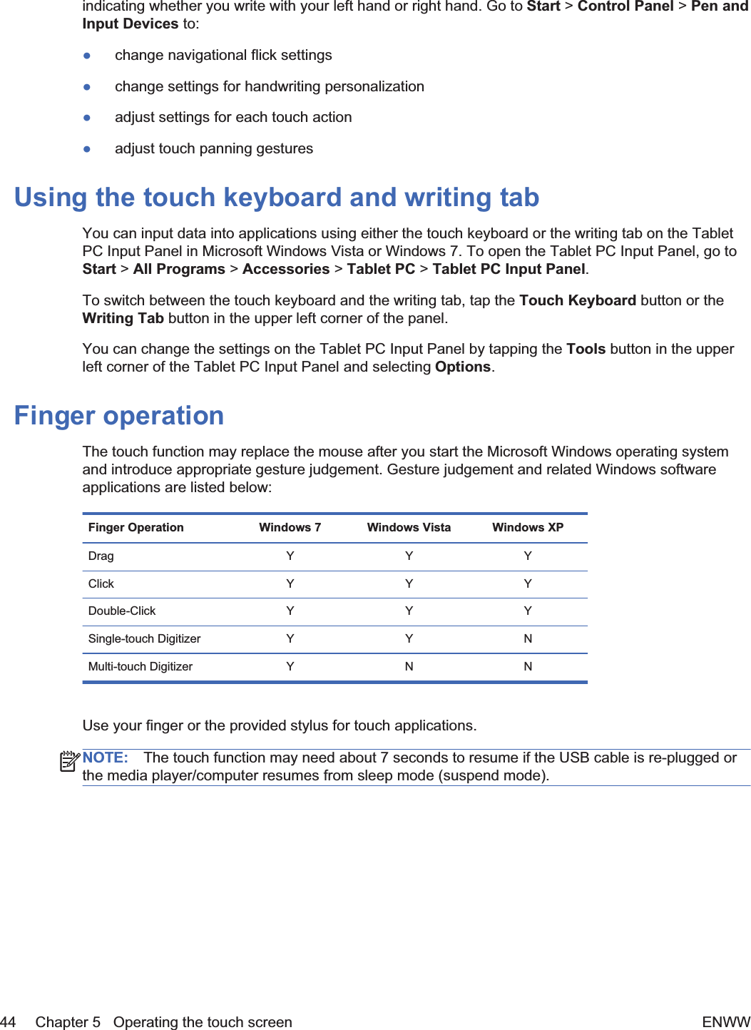 indicating whether you write with your left hand or right hand. Go to Start &gt; Control Panel &gt; Pen andInput Devices to:łchange navigational flick settingsłchange settings for handwriting personalizationładjust settings for each touch actionładjust touch panning gesturesUsing the touch keyboard and writing tabYou can input data into applications using either the touch keyboard or the writing tab on the TabletPC Input Panel in Microsoft Windows Vista or Windows 7. To open the Tablet PC Input Panel, go toStart &gt; All Programs &gt; Accessories &gt; Tablet PC &gt; Tablet PC Input Panel.To switch between the touch keyboard and the writing tab, tap the Touch Keyboard button or theWriting Tab button in the upper left corner of the panel.You can change the settings on the Tablet PC Input Panel by tapping the Tools button in the upperleft corner of the Tablet PC Input Panel and selecting Options.Finger operationThe touch function may replace the mouse after you start the Microsoft Windows operating systemand introduce appropriate gesture judgement. Gesture judgement and related Windows softwareapplications are listed below:Finger Operation Windows 7 Windows Vista Windows XPDrag YYYClick YYYDouble-Click Y Y YSingle-touch Digitizer Y Y NMulti-touch Digitizer Y N NUse your finger or the provided stylus for touch applications.NOTE: The touch function may need about 7 seconds to resume if the USB cable is re-plugged orthe media player/computer resumes from sleep mode (suspend mode).44 Chapter 5   Operating the touch screen ENWW