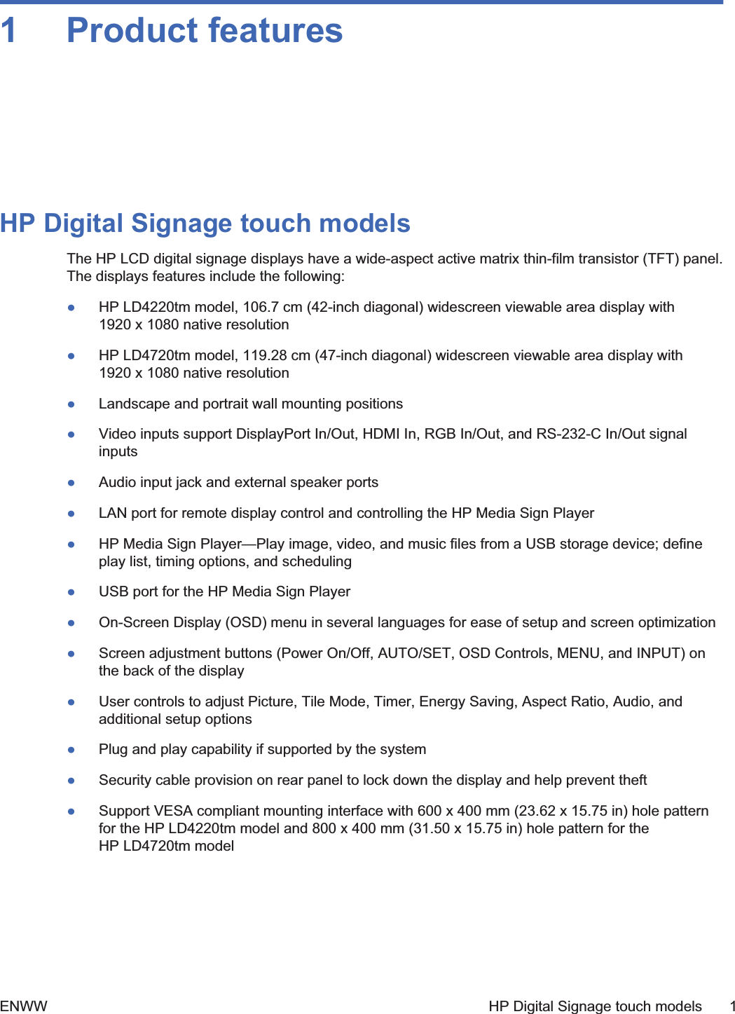 1 Product featuresHP Digital Signage touch modelsThe HP LCD digital signage displays have a wide-aspect active matrix thin-film transistor (TFT) panel.The displays features include the following:łHP LD4220tm model, 106.7 cm (42-inch diagonal) widescreen viewable area display with1920 x 1080 native resolutionłHP LD4720tm model, 119.28 cm (47-inch diagonal) widescreen viewable area display with1920 x 1080 native resolutionłLandscape and portrait wall mounting positionsłVideo inputs support DisplayPort In/Out, HDMI In, RGB In/Out, and RS-232-C In/Out signalinputsłAudio input jack and external speaker portsłLAN port for remote display control and controlling the HP Media Sign PlayerłHP Media Sign Player—Play image, video, and music files from a USB storage device; defineplay list, timing options, and schedulingłUSB port for the HP Media Sign PlayerłOn-Screen Display (OSD) menu in several languages for ease of setup and screen optimizationłScreen adjustment buttons (Power On/Off, AUTO/SET, OSD Controls, MENU, and INPUT) onthe back of the displayłUser controls to adjust Picture, Tile Mode, Timer, Energy Saving, Aspect Ratio, Audio, andadditional setup optionsłPlug and play capability if supported by the systemłSecurity cable provision on rear panel to lock down the display and help prevent theftłSupport VESA compliant mounting interface with 600 x 400 mm (23.62 x 15.75 in) hole patternfor the HP LD4220tm model and 800 x 400 mm (31.50 x 15.75 in) hole pattern for theHP LD4720tm modelENWW HP Digital Signage touch models 1