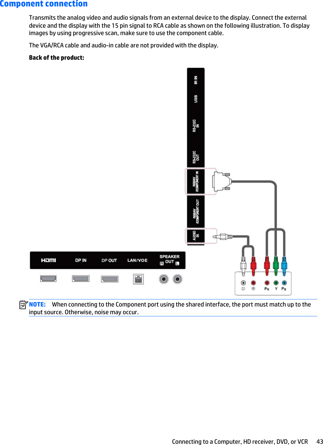 Component connectionTransmits the analog video and audio signals from an external device to the display. Connect the externaldevice and the display with the 15 pin signal to RCA cable as shown on the following illustration. To displayimages by using progressive scan, make sure to use the component cable.The VGA/RCA cable and audio-in cable are not provided with the display.Back of the product:NOTE: When connecting to the Component port using the shared interface, the port must match up to theinput source. Otherwise, noise may occur.Connecting to a Computer, HD receiver, DVD, or VCR 43