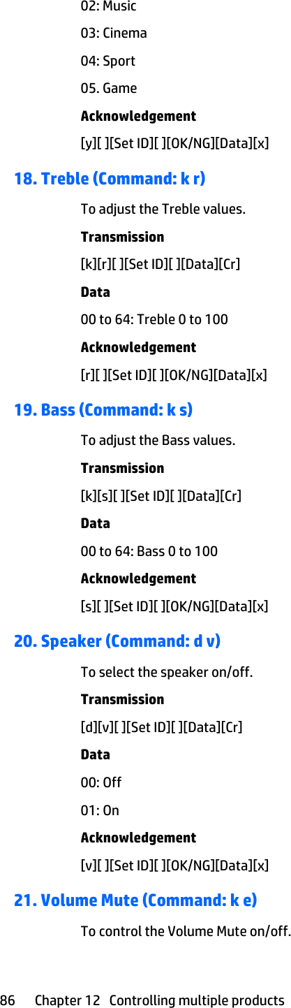 02: Music03: Cinema04: Sport05. GameAcknowledgement[y][ ][Set ID][ ][OK/NG][Data][x]18. Treble (Command: k r)To adjust the Treble values.Transmission[k][r][ ][Set ID][ ][Data][Cr]Data00 to 64: Treble 0 to 100Acknowledgement[r][ ][Set ID][ ][OK/NG][Data][x]19. Bass (Command: k s)To adjust the Bass values.Transmission[k][s][ ][Set ID][ ][Data][Cr]Data00 to 64: Bass 0 to 100Acknowledgement[s][ ][Set ID][ ][OK/NG][Data][x]20. Speaker (Command: d v)To select the speaker on/off.Transmission[d][v][ ][Set ID][ ][Data][Cr]Data00: Off01: OnAcknowledgement[v][ ][Set ID][ ][OK/NG][Data][x]21. Volume Mute (Command: k e)To control the Volume Mute on/off.86 Chapter 12   Controlling multiple products