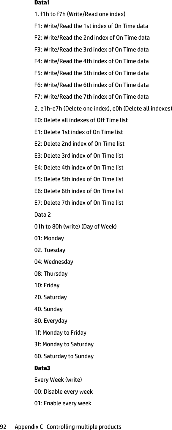Data11. f1h to f7h (Write/Read one index)F1: Write/Read the 1st index of On Time dataF2: Write/Read the 2nd index of On Time dataF3: Write/Read the 3rd index of On Time dataF4: Write/Read the 4th index of On Time dataF5: Write/Read the 5th index of On Time dataF6: Write/Read the 6th index of On Time dataF7: Write/Read the 7th index of On Time data2. e1h-e7h (Delete one index), e0h (Delete all indexes)E0: Delete all indexes of Off Time listE1: Delete 1st index of On Time listE2: Delete 2nd index of On Time listE3: Delete 3rd index of On Time listE4: Delete 4th index of On Time listE5: Delete 5th index of On Time listE6: Delete 6th index of On Time listE7: Delete 7th index of On Time listData 201h to 80h (write) (Day of Week)01: Monday02. Tuesday04: Wednesday08: Thursday10: Friday20. Saturday40. Sunday80. Everyday1f: Monday to Friday3f: Monday to Saturday60. Saturday to SundayData3Every Week (write)00: Disable every week01: Enable every week92 Appendix C   Controlling multiple products