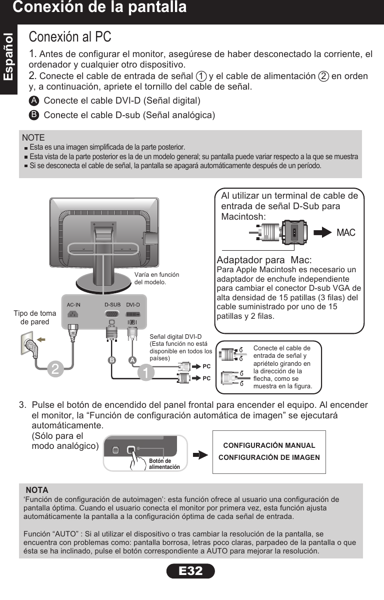 EspañolEspañolE32Conexión de la pantallaNOTAAConexión al PC3.  Pulse el botón de encendido del panel frontal para encender el equipo. Al encender     el monitor, la “Función de configuración automática de imagen” se ejecutará     automáticamente.     (Sólo para el     modo analógico)Conecte el cable DVI-D (Señal digital)BConecte el cable D-sub (Señal analógica)1. Antes de configurar el monitor, asegúrese de haber desconectado la corriente, elordenador y cualquier otro dispositivo.2. Conecte el cable de entrada de señal  1  y el cable de alimentación  2  en ordeny, a continuación, apriete el tornillo del cable de señal.Adaptador para  Mac:Para Apple Macintosh es necesario unadaptador de enchufe independientepara cambiar el conector D-sub VGA dealta densidad de 15 patillas (3 filas) delcable suministrado por uno de 15patillas y 2 filas.Al utilizar un terminal de cable deentrada de señal D-Sub paraMacintosh:‘Función de configuración de autoimagen’: esta función ofrece al usuario una configuración de pantalla óptima. Cuando el usuario conecta el monitor por primera vez, esta función ajusta automáticamente la pantalla a la configuración óptima de cada señal de entrada.Función “AUTO” : Si al utilizar el dispositivo o tras cambiar la resolución de la pantalla, se encuentra con problemas como: pantalla borrosa, letras poco claras, parpadeo de la pantalla o que ésta se ha inclinado, pulse el botón correspondiente a AUTO para mejorar la resolución.Botón dealimentaciónTipo de tomade paredVaría en funcióndel modelo.Señal digital DVI-D(Esta función no estádisponible en todos lospaíses)Conecte el cable deentrada de señal yapriételo girando enla dirección de laflecha, como semuestra en la figura.PCPCABCONFIGURACIÓN MANUALCONFIGURACIÓN DE IMAGENNOTE  Esta es una imagen simplificada de la parte posterior.Esta vista de la parte posterior es la de un modelo general; su pantalla puede variar respecto a la que se muestraSi se desconecta el cable de señal, la pantalla se apagará automáticamente después de un período.