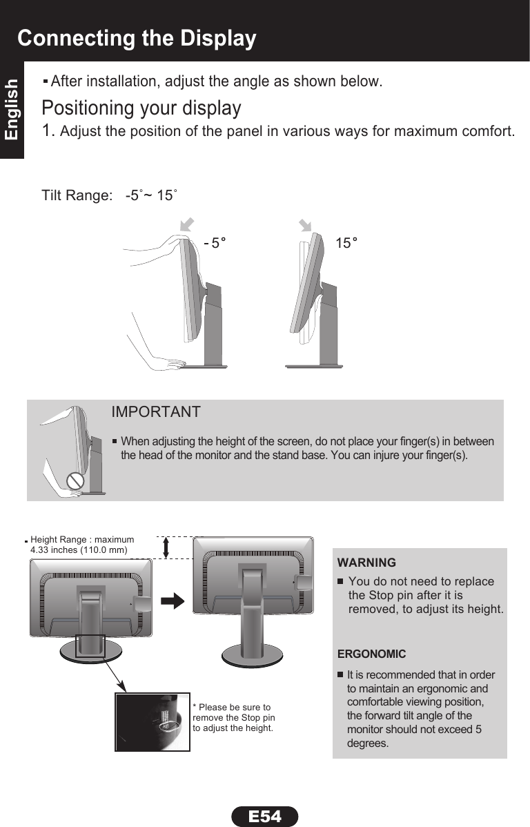 E545 15IMPORTANTWhen adjusting the height of the screen, do not place your finger(s) in betweenthe head of the monitor and the stand base. You can injure your finger(s).Connecting the Display1. Adjust the position of the panel in various ways for maximum comfort.Tilt Range:   -5˚~ 15˚After installation, adjust the angle as shown below.Positioning your displayWARNINGERGONOMICYou do not need to replacethe Stop pin after it isremoved, to adjust its height.It is recommended that in orderto maintain an ergonomic andcomfortable viewing position,the forward tilt angle of themonitor should not exceed 5degrees.* Please be sure toremove the Stop pinto adjust the height.Height Range : maximum4.33 inches (110.0 mm)EnglishEnglish