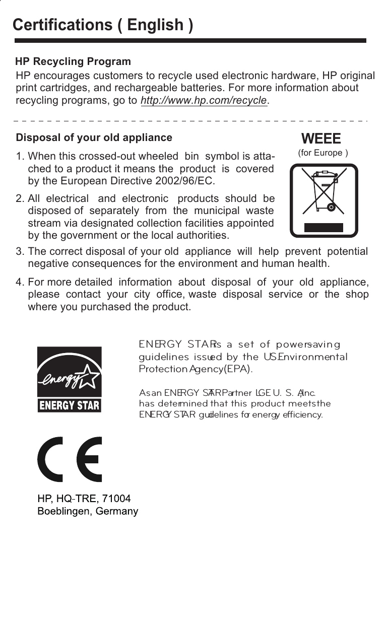 Certifications ( English )2. All  electrical   and  electronic   products  should  be    disposed of  separately  from  the  municipal  waste    stream via designated collection facilities appointed    by the government or the local authorities. 3. The correct disposal of your old  appliance  will  help  prevent  potential    negative consequences for the environment and human health.4. For more detailed  information  about  disposal  of  your  old  appliance,    please  contact  your  city  office, waste  disposal  service  or  the  shop    where you purchased the product.Disposal of your old applianceWEEE (for Europe )1. When this crossed-out wheeled  bin  symbol is atta-    ched to a product it means the  product  is  covered    by the European Directive 2002/96/EC. HP Recycling ProgramHP encourages customers to recycle used electronic hardware, HP originalprint cartridges, and rechargeable batteries. For more information about recycling programs, go to http://www.hp.com/recycle.As an ENERGY STAR Partner LGE U. S. A.,Inc. has determined that this product  meets the ENERGY STAR guidelines for energy efﬁciency.ENERGY  STAR is  a  set  of  power-savin g guidelines  issued  by  the  U.S.Environmental Protection Agency(EPA).