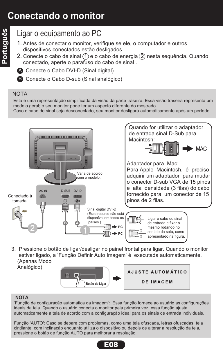 PortuguêsE08Conectando o monitorPortuguêsNOTAALigar o equipamento ao PC3.  Pressione o botão de ligar/desligar no painel frontal para ligar. Quando o monitor     estiver ligado, a ‘Função Definir Auto Imagem’ é  executada automaticamente.    (Apenas Modo     Analógico)Conecte o Cabo DVI-D (Sinal digital)BConecte o Cabo D-sub (Sinal analógico)1. Antes de conectar o monitor, verifique se ele, o computador e outrosdispositivos conectados estão desligados.2. Conecte o cabo de sinal  1  e o cabo de energia  2  nesta sequência. Quando conectado, aperte o parafuso do cabo de sinal .Adaptador para  Mac:Para Apple  Macintosh,  é  precisoadquirir um adaptador  para mudaro conector D-sub VGA de 15 pinose  alta  densidade (3 filas) do cabofornecido para  um conector de 15pinos de 2 filas.Quando for utilizar o adaptadorde entrada sinal D-Sub para Macintosh:‘Função de configuração automática da imagem’:  Essa função fornece ao usuário as configurações ideais da tela. Quando o usuário conecta o monitor pela primeira vez, essa função ajusta automaticamente a tela de acordo com a configuração ideal para os sinais de entrada individuais. Função ‘AUTO&apos;: Caso se depare com problemas, como uma tela ofuscada, letras ofuscadas, tela cintilante, com inclinação enquanto utiliza o dispositivo ou depois de alterar a resolução da tela, pressione o botão de função AUTO para melhorar a resolução.Botão de LigarConectado à tomada  Varia de acordo com o modelo.Sinal digital DVI-D(Esse recurso não estádisponível em todos os países.)             Ligar o cabo do sinalde entrada e fixar o mesmo rodando nosentido da seta, comoapresentado na figura.PCPCABNOTAEsta é uma representação simplificada da visão da parte traseira. Essa visão traseira representa um modelo geral; o seu monitor pode ter um aspecto diferente do mostrado.Caso o cabo de sinal seja desconectado, seu monitor desligará automáticamente após um período.
