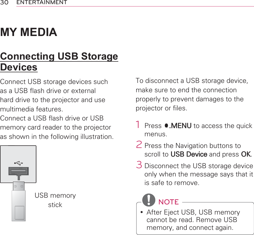30 ENTERTAINMENTMY MEDIAConnecting USB Storage DevicesConnect USB storage devices such as a USB flash drive or external hard drive to the projector and use multimedia features.Connect a USB flash drive or USB memory card reader to the projector as shown in the following illustration.USB memory stickTo disconnect a USB storage device,make sure to end the connection properly to prevent damages to the projector or files.1 Press Q.MENU to access the quick menus.2 Press the Navigation buttons to scroll to USB Device and press OK.3 Disconnect the USB storage device only when the message says that it is safe to remove. NOTEy After Eject USB, USB memory cannot be read. Remove USB memory, and connect again.