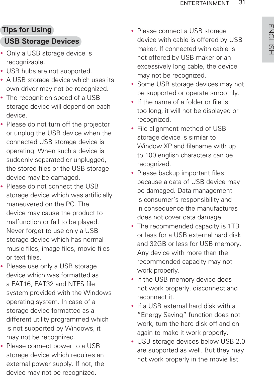 31ENTERTAINMENTENGLISHTips for Using USB Storage Devicesy Only a USB storage device is recognizable.y USB hubs are not supported.y A USB storage device which uses its own driver may not be recognized.y The recognition speed of a USB storage device will depend on each device.y Please do not turn off the projector or unplug the USB device when the connected USB storage device is operating. When such a device is suddenly separated or unplugged, the stored files or the USB storage device may be damaged.y Please do not connect the USB storage device which was artificially maneuvered on the PC. The device may cause the product to malfunction or fail to be played. Never forget to use only a USB storage device which has normal music files, image files, movie files or text files.y Please use only a USB storage device which was formatted as a FAT16, FAT32 and NTFS file system provided with the Windows operating system. In case of a storage device formatted as a different utility programmed which is not supported by Windows, it may not be recognized.y Please connect power to a USB storage device which requires an external power supply. If not, the device may not be recognized.y Please connect a USB storage device with cable is offered by USB maker. If connected with cable is not offered by USB maker or an excessively long cable, the device may not be recognized.y Some USB storage devices may not be supported or operate smoothly.y If the name of a folder or file is too long, it will not be displayed or recognized.y File alignment method of USB storage device is similar to Window XP and filename with up to 100 english characters can be recognized.y Please backup important files because a data of USB device may be damaged. Data management is consumer’s responsibility and in consequence the manufactures does not cover data damage.y The recommended capacity is 1TB or less for a USB external hard disk and 32GB or less for USB memory. Any device with more than the recommended capacity may not work properly.y If the USB memory device does not work properly, disconnect and reconnect it.y If a USB external hard disk with a “Energy Saving” function does not work, turn the hard disk off and on again to make it work properly.y USB storage devices below USB 2.0 are supported as well. But they may not work properly in the movie list.