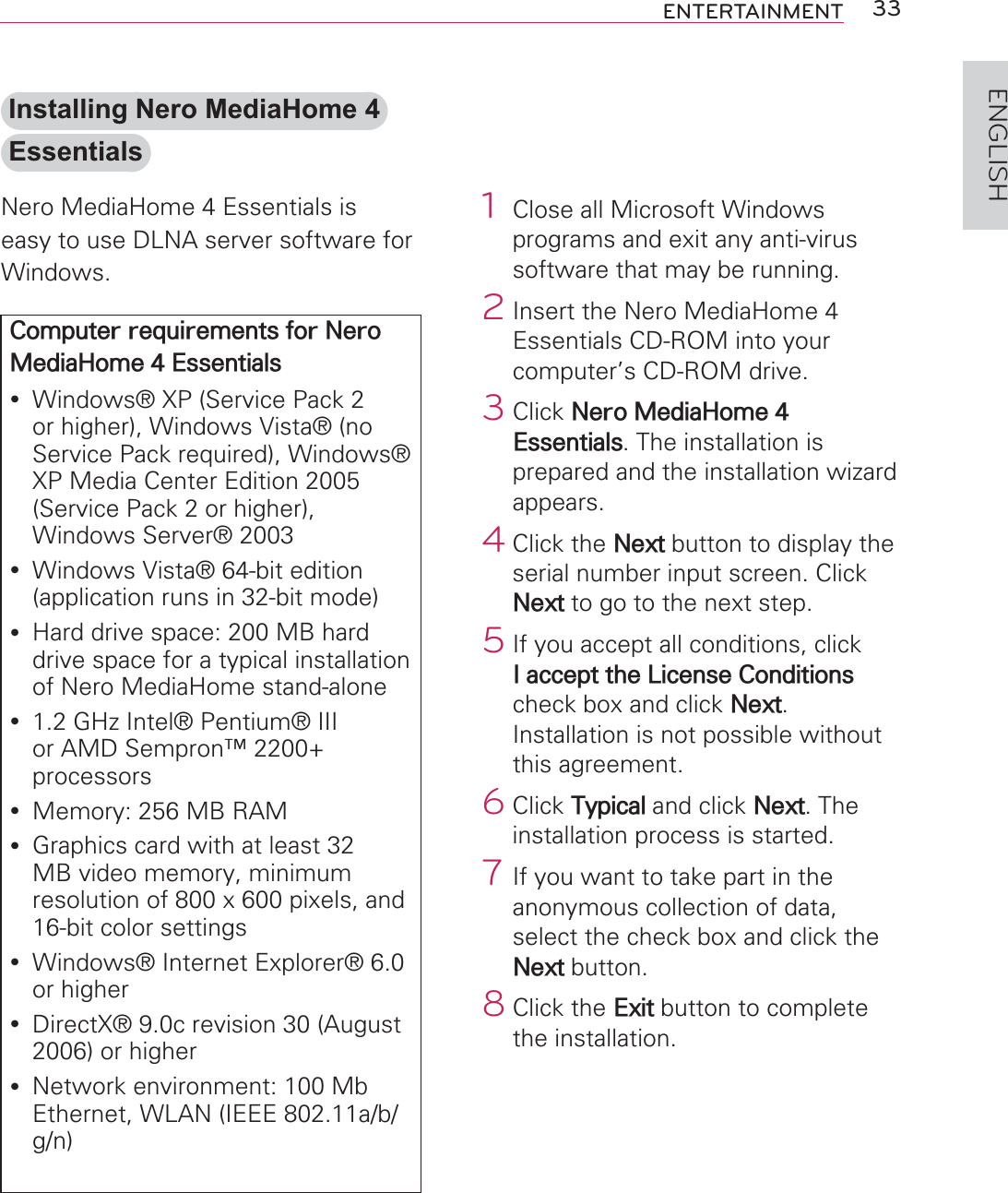 33ENTERTAINMENTENGLISH1  Close all Microsoft Windows programs and exit any anti-virus software that may be running.2 Insert the Nero MediaHome 4 Essentials CD-ROM into your computer’s CD-ROM drive.3 Click Nero MediaHome 4 Essentials. The installation is prepared and the installation wizard appears.4 Click the Next button to display the serial number input screen. Click Next to go to the next step.5 If you accept all conditions, click I accept the License Conditions check box and click Next. Installation is not possible without this agreement.6 Click Typical and click Next. The installation process is started.7 If you want to take part in the anonymous collection of data, select the check box and click the Next button.8 Click the Exit button to complete the installation.Installing Nero MediaHome 4 EssentialsNero MediaHome 4 Essentials is easy to use DLNA server software for Windows.Computer requirements for Nero MediaHome 4 Essentialsy Windows® XP (Service Pack 2 or higher), Windows Vista® (no Service Pack required), Windows® XP Media Center Edition 2005 (Service Pack 2 or higher), Windows Server® 2003y Windows Vista® 64-bit edition (application runs in 32-bit mode)y Hard drive space: 200 MB hard drive space for a typical installation of Nero MediaHome stand-aloney 1.2 GHz Intel® Pentium® III or AMD Sempron™ 2200+ processorsy Memory: 256 MB RAMy Graphics card with at least 32 MB video memory, minimum resolution of 800 x 600 pixels, and 16-bit color settingsy Windows® Internet Explorer® 6.0 or highery DirectX® 9.0c revision 30 (August 2006) or highery Network environment: 100 Mb Ethernet, WLAN (IEEE 802.11a/b/g/n)
