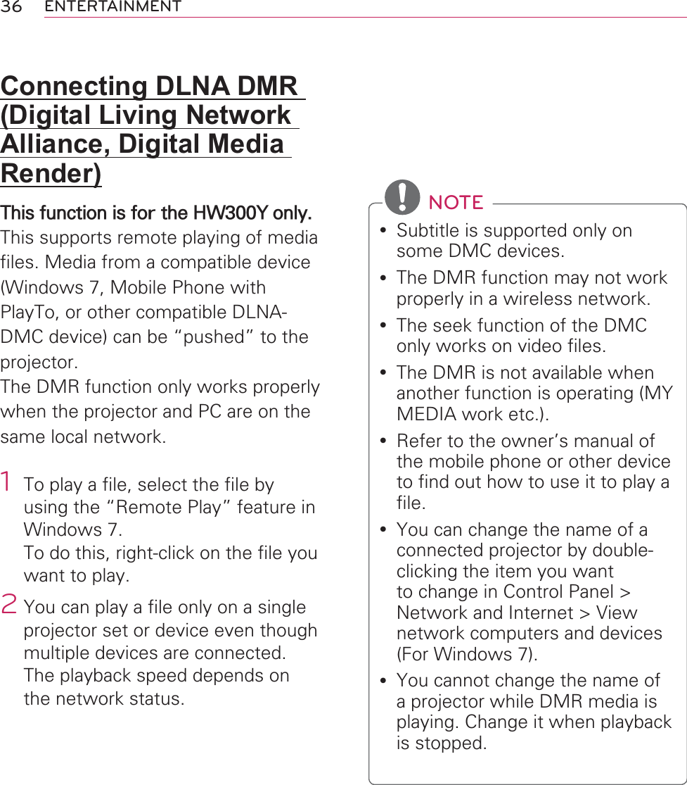 36 ENTERTAINMENTConnecting DLNA DMR (Digital Living Network Alliance, Digital Media Render)This function is for the HW300Y only.This supports remote playing of media files. Media from a compatible device (Windows 7, Mobile Phone with PlayTo, or other compatible DLNA-DMC device) can be “pushed” to the projector.The DMR function only works properly when the projector and PC are on the same local network.1  To play a file, select the file by using the “Remote Play” feature in Windows 7.  To do this, right-click on the file you want to play.2 You can play a file only on a single projector set or device even though multiple devices are connected. The playback speed depends on the network status. NOTEy Subtitle is supported only on some DMC devices.y The DMR function may not work properly in a wireless network.y The seek function of the DMC only works on video files.y The DMR is not available when another function is operating (MY MEDIA work etc.).y Refer to the owner’s manual of the mobile phone or other device to find out how to use it to play a file.y You can change the name of a connected projector by double-clicking the item you want to change in Control Panel &gt; Network and Internet &gt; View network computers and devices (For Windows 7).y You cannot change the name of a projector while DMR media is playing. Change it when playback is stopped.