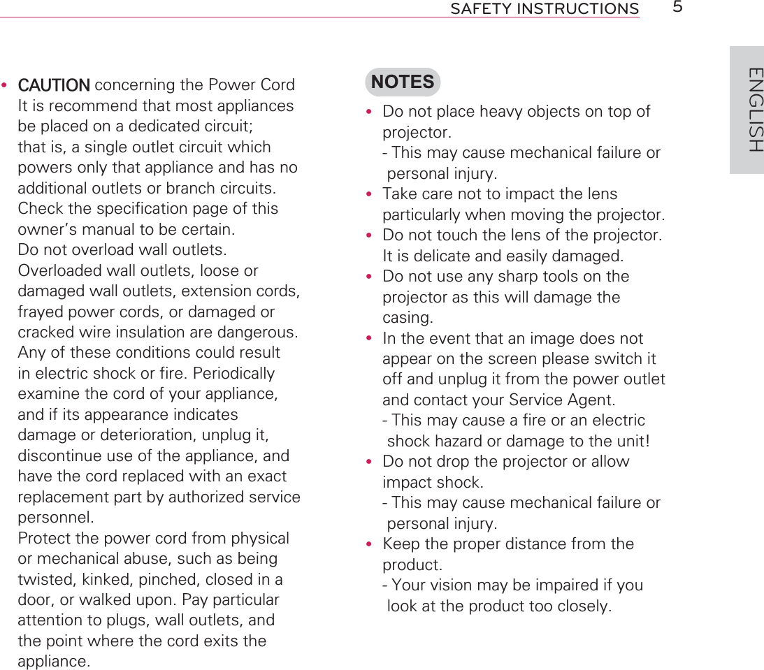 5SAFETY INSTRUCTIONSENGLISHy CAUTION concerning the Power CordIt is recommend that most appliances be placed on a dedicated circuit; that is, a single outlet circuit which powers only that appliance and has no additional outlets or branch circuits.Check the specification page of this owner’s manual to be certain. Do not overload wall outlets. Overloaded wall outlets, loose or damaged wall outlets, extension cords, frayed power cords, or damaged or cracked wire insulation are dangerous.Any of these conditions could result in electric shock or fire. Periodically examine the cord of your appliance, and if its appearance indicates damage or deterioration, unplug it, discontinue use of the appliance, and have the cord replaced with an exact replacement part by authorized service personnel. Protect the power cord from physical or mechanical abuse, such as being twisted, kinked, pinched, closed in a door, or walked upon. Pay particular attention to plugs, wall outlets, and the point where the cord exits the appliance.NOTESy Do not place heavy objects on top of projector. -  This may cause mechanical failure or personal injury.y Take care not to impact the lens particularly when moving the projector.y Do not touch the lens of the projector. It is delicate and easily damaged.y Do not use any sharp tools on the projector as this will damage the casing.y In the event that an image does not appear on the screen please switch it off and unplug it from the power outlet and contact your Service Agent. -  This may cause a fire or an electric shock hazard or damage to the unit!y Do not drop the projector or allow impact shock. -  This may cause mechanical failure or personal injury.y Keep the proper distance from the product. -  Your vision may be impaired if you look at the product too closely.