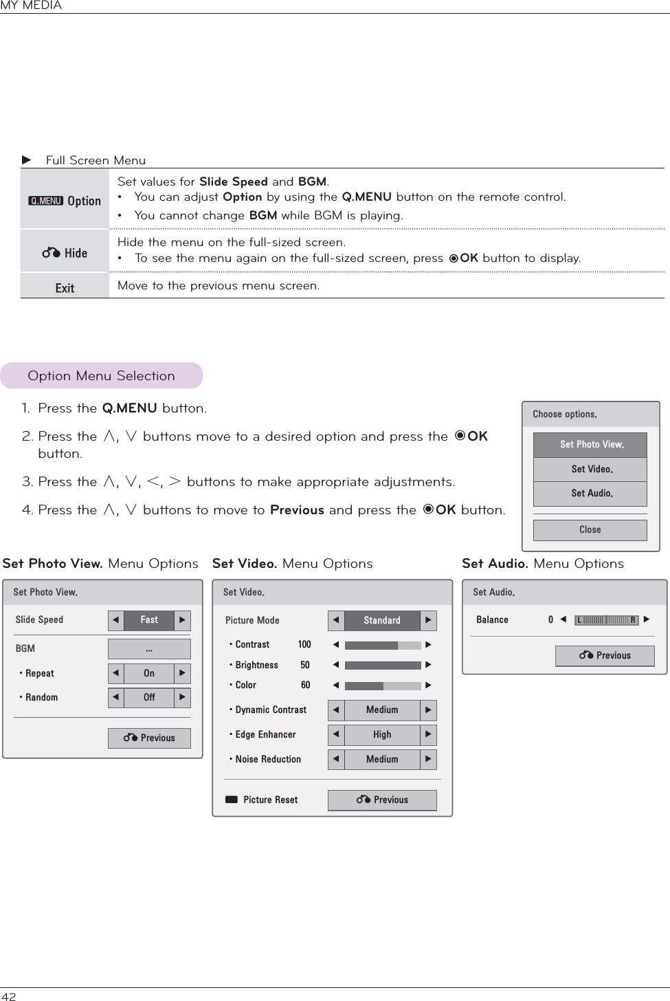 42 ŹFull Screen Menu᳋2SWLRQSet values for Slide Speed and BGM.•  You can adjust Option by using the Q.MENU button on the remote control. •  You cannot change BGM while BGM is playing.ᱷ+LGH Hide the menu on the full-sized screen.•  To see the menu again on the full-sized screen, press ᰷OK button to display.([LW Move to the previous menu screen.Option Menu Selection1. Press the Q.MENU button.2. Press the ġ, Ģ buttons move to a desired option and press the 󱡧OK button.3. Press the ġ, Ģ, ˘, ˚ buttons to make appropriate adjustments.4. Press the ġ, Ģ buttons to move to Previous and press the 󱡧OK button. 6HW3KRWR9LHZ6OLGH6SHHG ܁)DVW ۽%*0 ؒ5HSHDW ܁2Q ۽ؒ5DQGRP ܁2II ۽ᰙ3UHYLRXV6HW9LGHR3LFWXUH0RGH ܁6WDQGDUG ۽ؒ&amp;RQWUDVW ܁۽ؒ%ULJKWQHVV ܁۽ؒ&amp;RORU ܁۽ؒ&apos;\QDPLF&amp;RQWUDVW ܁0HGLXP ۽ؒ(GJH(QKDQFHU ܁+LJK ۽ؒ1RLVH5HGXFWLRQ ܁0HGLXP ۽ᯕ3LFWXUH5HVHW ᰙ3UHYLRXV&amp;KRRVHRSWLRQV6HW3KRWR9LHZ6HW9LGHR6HW$XGLR&amp;ORVHSet Photo View. Menu Options Set Video. Menu Options Set Audio. Menu Options6HW$XGLR%DODQFH ܁۽ᰙ3UHYLRXV/5MY MEDIA