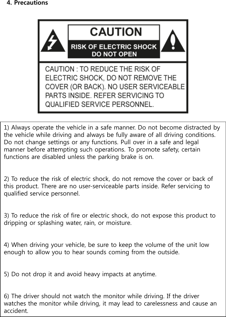 4. Precautions1) Always operate the vehicle in a safe manner. Do not become distracted by the vehicle while driving and always be fully aware of all driving conditions. Do not change settings or any functions. Pull over in a safe and legal manner before attempting such operations. To promote safety, certain functions are disabled unless the parking brake is on. 2) To reduce the risk of electric shock, do not remove the cover or back of this product. There are no user-serviceable parts inside. Refer servicing to qualified service personnel. 3) To reduce the risk of fire or electric shock, do not expose this product to dripping or splashing water, rain, or moisture. 4) When driving your vehicle, be sure to keep the volume of the unit low enough to allow you to hear sounds coming from the outside. 5) Do not drop it and avoid heavy impacts at anytime. 6) The driver should not watch the monitor while driving. If the driver watches the monitor while driving, it may lead to carelessness and cause an accident. 