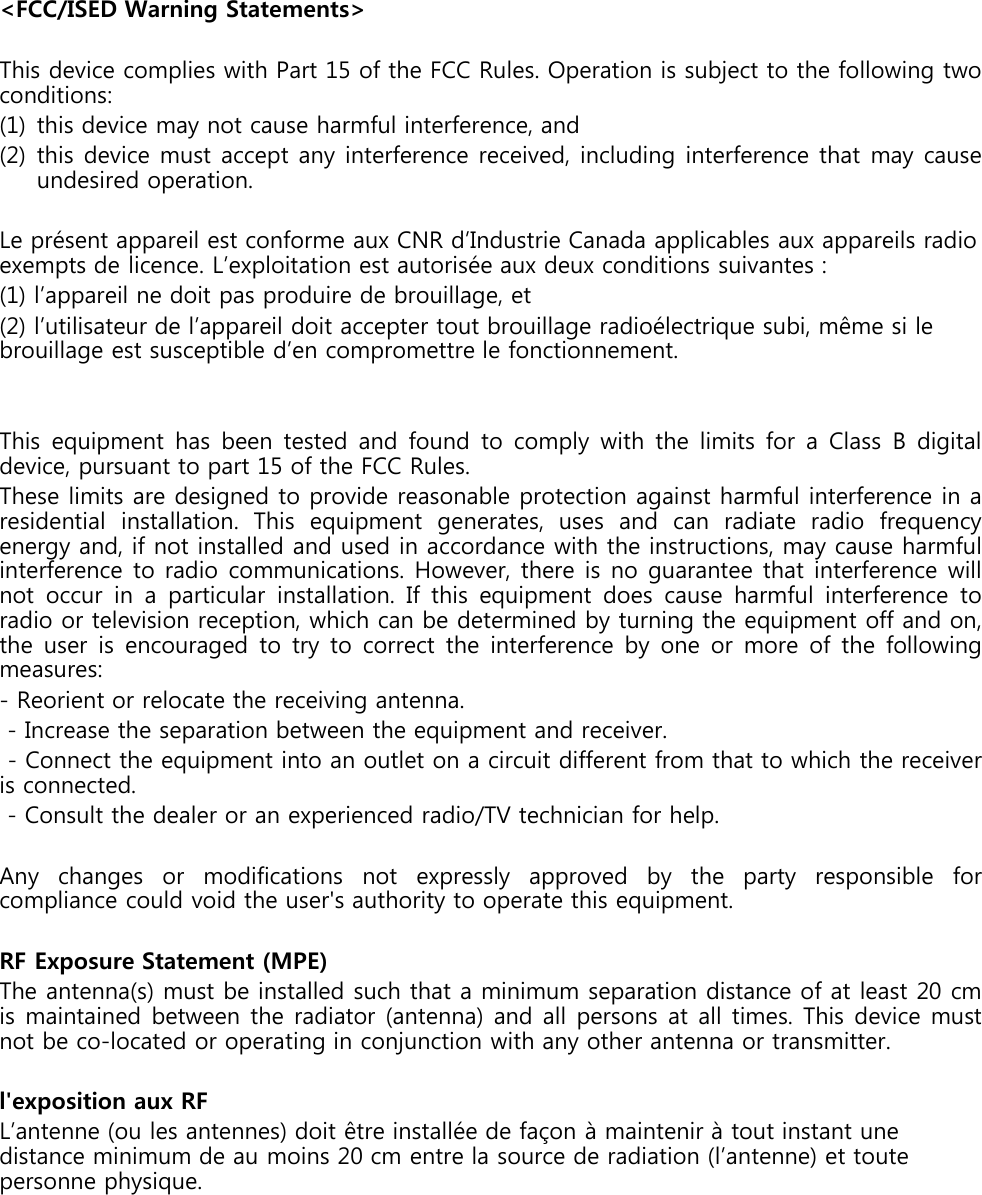 &lt;FCC/ISED Warning Statements&gt;This device complies with Part 15 of the FCC Rules. Operation is subject to the following twoconditions:(1) this device may not cause harmful interference, and(2) this device must accept any interference received, including interference that may causeundesired operation.Le présent appareil est conforme aux CNR d’Industrie Canada applicables aux appareils radio exempts de licence. L’exploitation est autorisée aux deux conditions suivantes : (1) l’appareil ne doit pas produire de brouillage, et (2) l’utilisateur de l’appareil doit accepter tout brouillage radioélectrique subi, même si le brouillage est susceptible d’en compromettre le fonctionnement.This equipment has been tested and found to comply with the limits for a Class B digitaldevice, pursuant to part 15 of the FCC Rules.These limits are designed to provide reasonable protection against harmful interference in aresidential installation. This equipment generates, uses and can radiate radio frequencyenergy and, if not installed and used in accordance with the instructions, may cause harmfulinterference to radio communications. However, there is no guarantee that interference willnot occur in a particular installation. If this equipment does cause harmful interference toradio or television reception, which can be determined by turning the equipment off and on,the user is encouraged to try to correct the interference by one or more of the followingmeasures:- Reorient or relocate the receiving antenna.- Increase the separation between the equipment and receiver.- Connect the equipment into an outlet on a circuit different from that to which the receiveris connected.- Consult the dealer or an experienced radio/TV technician for help.Any changes or modifications not expressly approved by the party responsible forcompliance could void the user&apos;s authority to operate this equipment.RF Exposure Statement (MPE)The antenna(s) must be installed such that a minimum separation distance of at least 20 cmis maintained between the radiator (antenna) and all persons at all times. This device mustnot be co-located or operating in conjunction with any other antenna or transmitter.l&apos;exposition aux RFL’antenne (ou les antennes) doit être installée de façon à maintenir à tout instant unedistance minimum de au moins 20 cm entre la source de radiation (l’antenne) et toutepersonne physique.