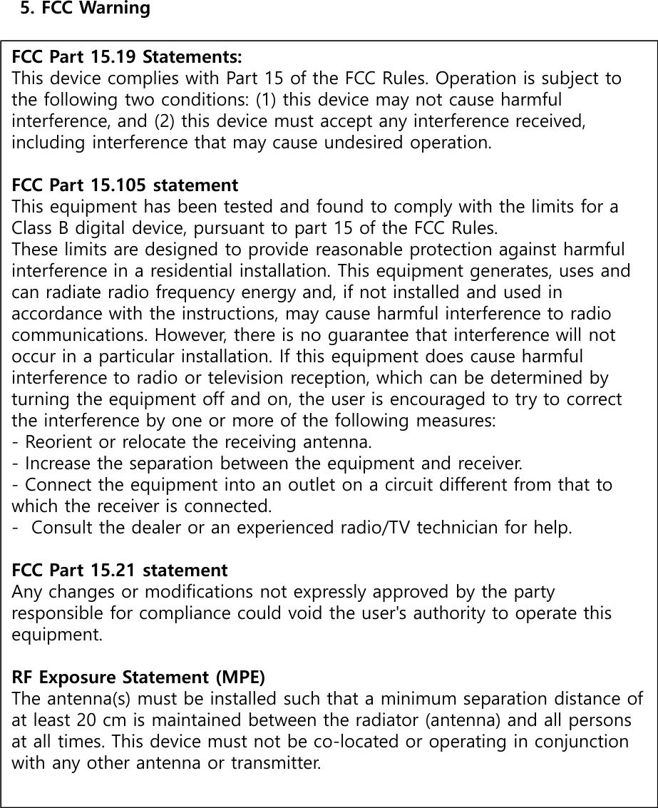 5. FCC WarningFCC Part 15.19 Statements:This device complies with Part 15 of the FCC Rules. Operation is subject to the following two conditions: (1) this device may not cause harmful interference, and (2) this device must accept any interference received, including interference that may cause undesired operation.FCC Part 15.105 statementThis equipment has been tested and found to comply with the limits for a Class B digital device, pursuant to part 15 of the FCC Rules.These limits are designed to provide reasonable protection against harmful interference in a residential installation. This equipment generates, uses and can radiate radio frequency energy and, if not installed and used in accordance with the instructions, may cause harmful interference to radio communications. However, there is no guarantee that interference will not occur in a particular installation. If this equipment does cause harmful interference to radio or television reception, which can be determined by turning the equipment off and on, the user is encouraged to try to correct the interference by one or more of the following measures:- Reorient or relocate the receiving antenna.- Increase the separation between the equipment and receiver.- Connect the equipment into an outlet on a circuit different from that to which the receiver is connected.- Consult the dealer or an experienced radio/TV technician for help.FCC Part 15.21 statementAny changes or modifications not expressly approved by the party responsible for compliance could void the user&apos;s authority to operate this equipment.RF Exposure Statement (MPE)The antenna(s) must be installed such that a minimum separation distance of at least 20 cm is maintained between the radiator (antenna) and all persons at all times. This device must not be co-located or operating in conjunction with any other antenna or transmitter.