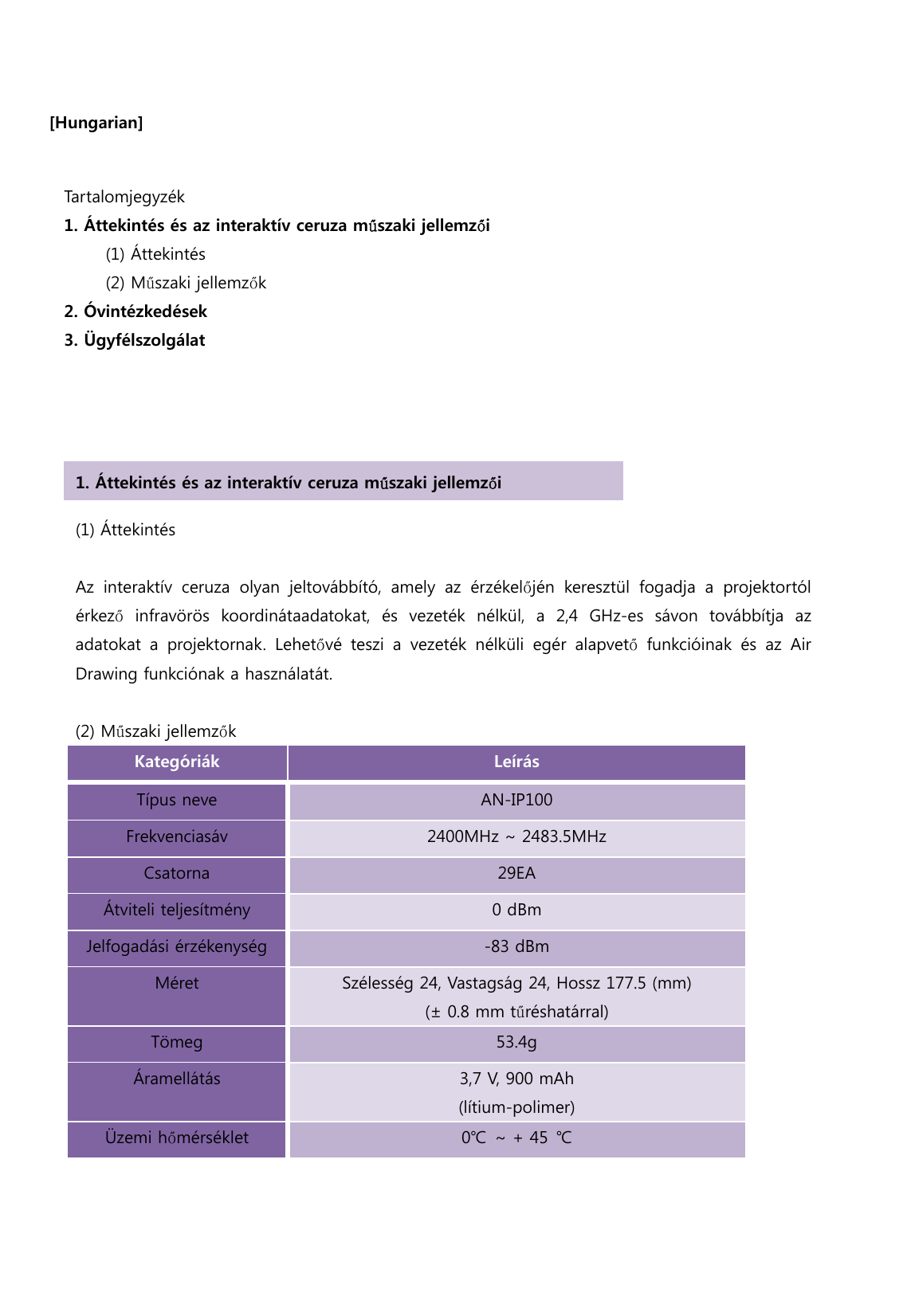  [Hungarian]                                       Tartalomjegyzék   1. Áttekintés és az interaktív ceruza műszaki jellemzői      (1) Áttekintés       (2) Műszaki jellemzők 2. Óvintézkedések   3. Ügyfélszolgálat (1) Áttekintés    Az  interaktív  ceruza  olyan  jeltovábbító,  amely  az  érzékelőjén  keresztül  fogadja  a  projektortól érkező infravörös koordinátaadatokat, és vezeték nélkül, a 2,4 GHz-es  sávon  továbbítja  az adatokat  a  projektornak.  Lehetővé  teszi  a  vezeték  nélküli  egér  alapvető funkcióinak és az Air Drawing funkciónak a használatát.  (2) Műszaki jellemzők Kategóriák  Leírás Típus neve AN-IP100 Frekvenciasáv 2400MHz ~ 2483.5MHz Csatorna 29EA Átviteli teljesítmény 0 dBm Jelfogadási érzékenység -83 dBm Méret Szélesség 24, Vastagság 24, Hossz 177.5 (mm)  (± 0.8 mm tűréshatárral) Tömeg 53.4g Áramellátás 3,7 V, 900 mAh (lítium-polimer) Üzemi hőmérséklet 0℃ ~ + 45 ℃  1. Áttekintés és az interaktív ceruza műszaki jellemzői 