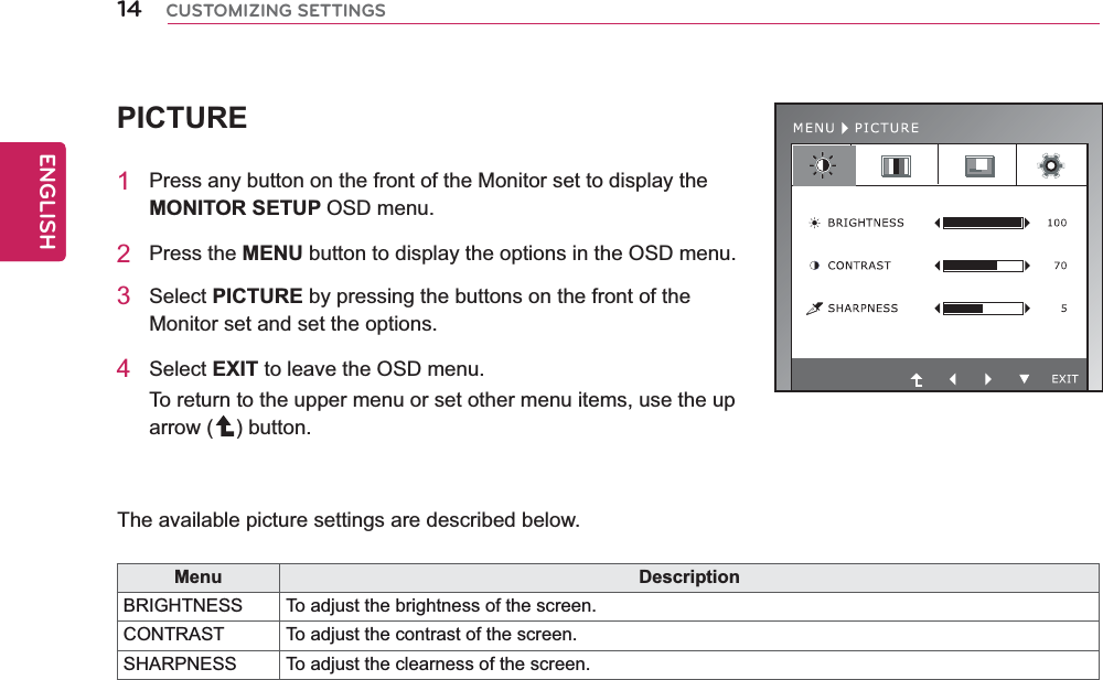 14ENGENGLISHCUSTOMIZING SETTINGSPICTURE1  Press any button on the front of the Monitor set to display the MONITOR SETUP OSD menu.2 Press the MENU button to display the options in the OSD menu.3 Select PICTURE by pressing the buttons on the front of the Monitor set and set the options.4 Select EXIT to leave the OSD menu.To return to the upper menu or set other menu items, use the up arrow ( ) button.   The available picture settings are described below.Menu DescriptionBRIGHTNESS To adjust the brightness of the screen. CONTRAST  To adjust the contrast of the screen.SHARPNESS To adjust the clearness of the screen.