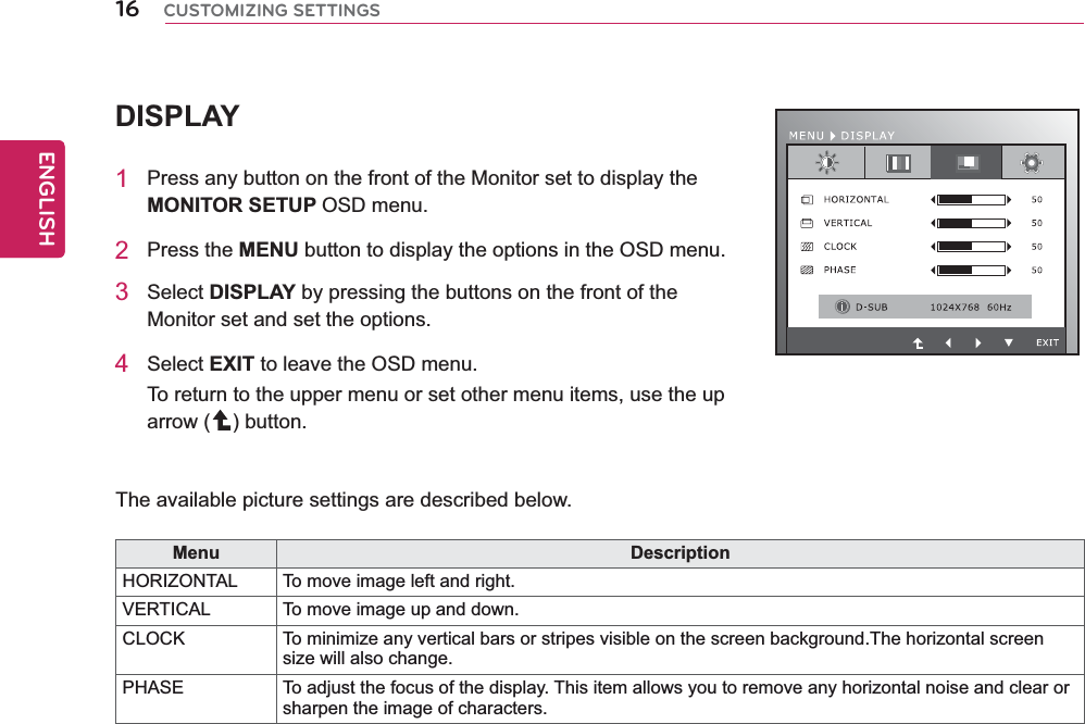 16ENGENGLISHCUSTOMIZING SETTINGSDISPLAY1  Press any button on the front of the Monitor set to display the MONITOR SETUP OSD menu.2 Press the MENU button to display the options in the OSD menu.3 Select DISPLAY by pressing the buttons on the front of the Monitor set and set the options.4 Select EXIT to leave the OSD menu.To return to the upper menu or set other menu items, use the up arrow ( ) button.   The available picture settings are described below.Menu DescriptionHORIZONTAL To move image left and right. VERTICAL  To move image up and down.CLOCK To minimize any vertical bars or stripes visible on the screen background.The horizontal screen size will also change.PHASE To adjust the focus of the display. This item allows you to remove any horizontal noise and clear or sharpen the image of characters.