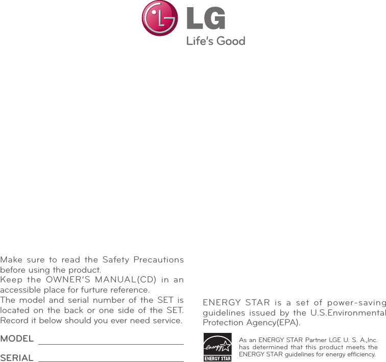 Make sure to read the Safety Precautions before using the product.Keep the OWNER’S MANUAL(CD) in an accessible place for furture reference.The model and serial number of the SET is located on the back or one side of the SET. Record it below should you ever need service.MODELSERIALAs an ENERGY STAR Partner LGE U. S. A.,Inc. has determined that this product meets the ENERGY STAR guidelines for energy efﬁciency.ENERGY  STAR  is  a  set  of  power-saving guidelines issued by the U.S.Environmental Protection Agency(EPA).