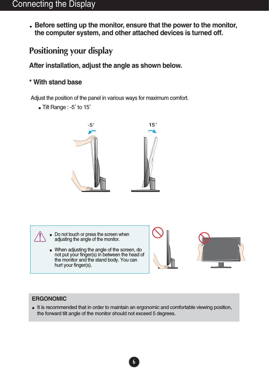 6Connecting the DisplayBefore setting up the monitor, ensure that the power to the monitor,the computer system, and other attached devices is turned off. Positioning your displayAfter installation, adjust the angle as shown below. * With stand base Adjust the position of the panel in various ways for maximum comfort.Tilt Range : -5˚ to 15˚                            ERGONOMICIt is recommended that in order to maintain an ergonomic and comfortable viewing position,the forward tilt angle of the monitor should not exceed 5 degrees.Do not touch or press the screen whenadjusting the angle of the monitor. When adjusting the angle of the screen, donot put your finger(s) in between the head ofthe monitor and the stand body. You canhurt your finger(s).