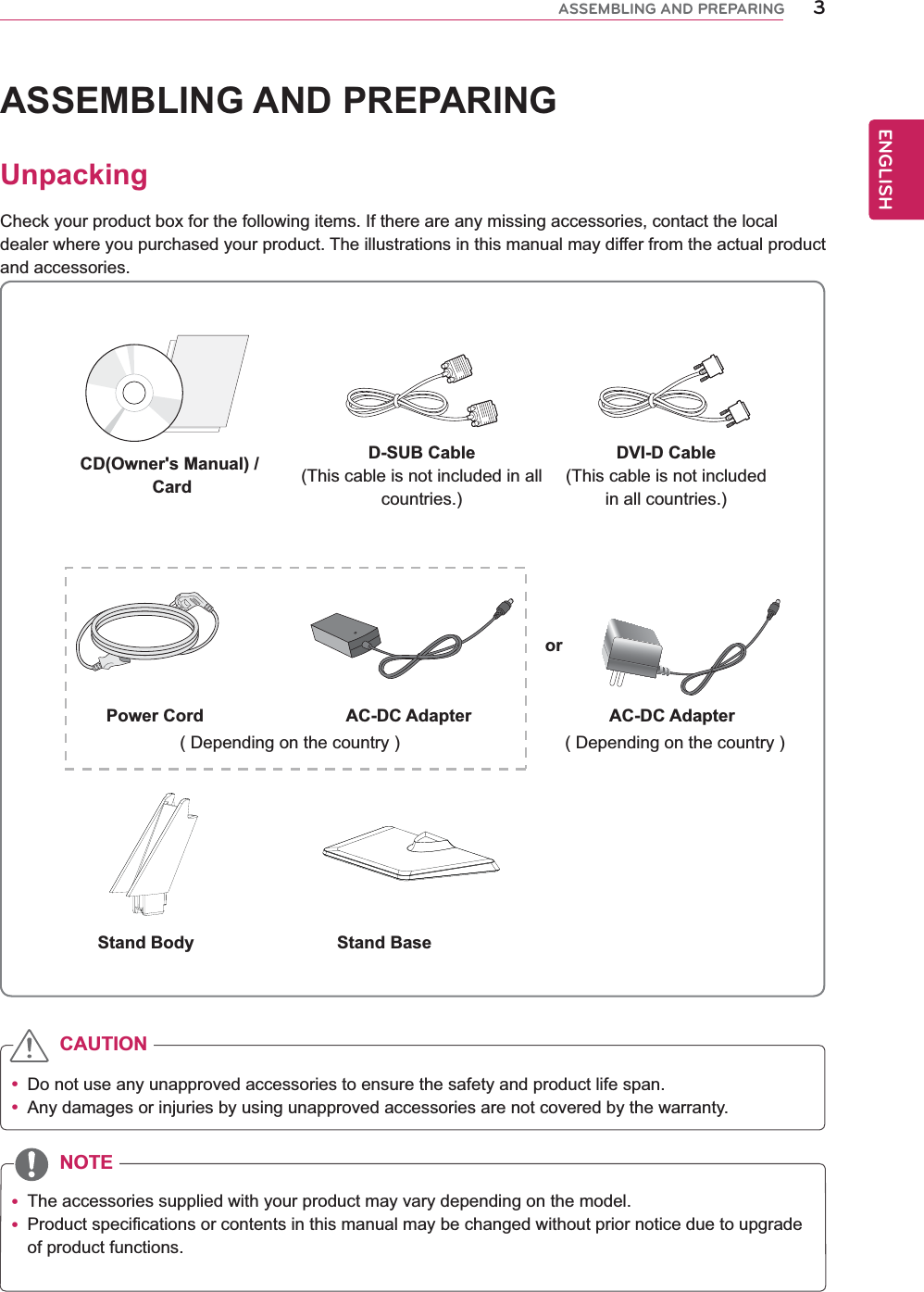 3ENGENGLISHASSEMBLING AND PREPARINGASSEMBLING AND PREPARINGUnpackingCheck your product box for the following items. If there are any missing accessories, contact the local dealer where you purchased your product. The illustrations in this manual may differ from the actual product and accessories. Do not use any unapproved accessories to ensure the safety and product life span. Any damages or injuries by using unapproved accessories are not covered by the warranty.  The accessories supplied with your product may vary depending on the model. Product specifications or contents in this manual may be changed without prior notice due to upgrade of product functions.CAUTIONNOTEStand Body Stand BaseCD(Owner&apos;s Manual) / CardD-SUB Cable(This cable is not included in all countries.)DVI-D Cable(This cable is not included in all countries.)( Depending on the country ) ( Depending on the country )Power Cord AC-DC Adapter AC-DC Adapteror 