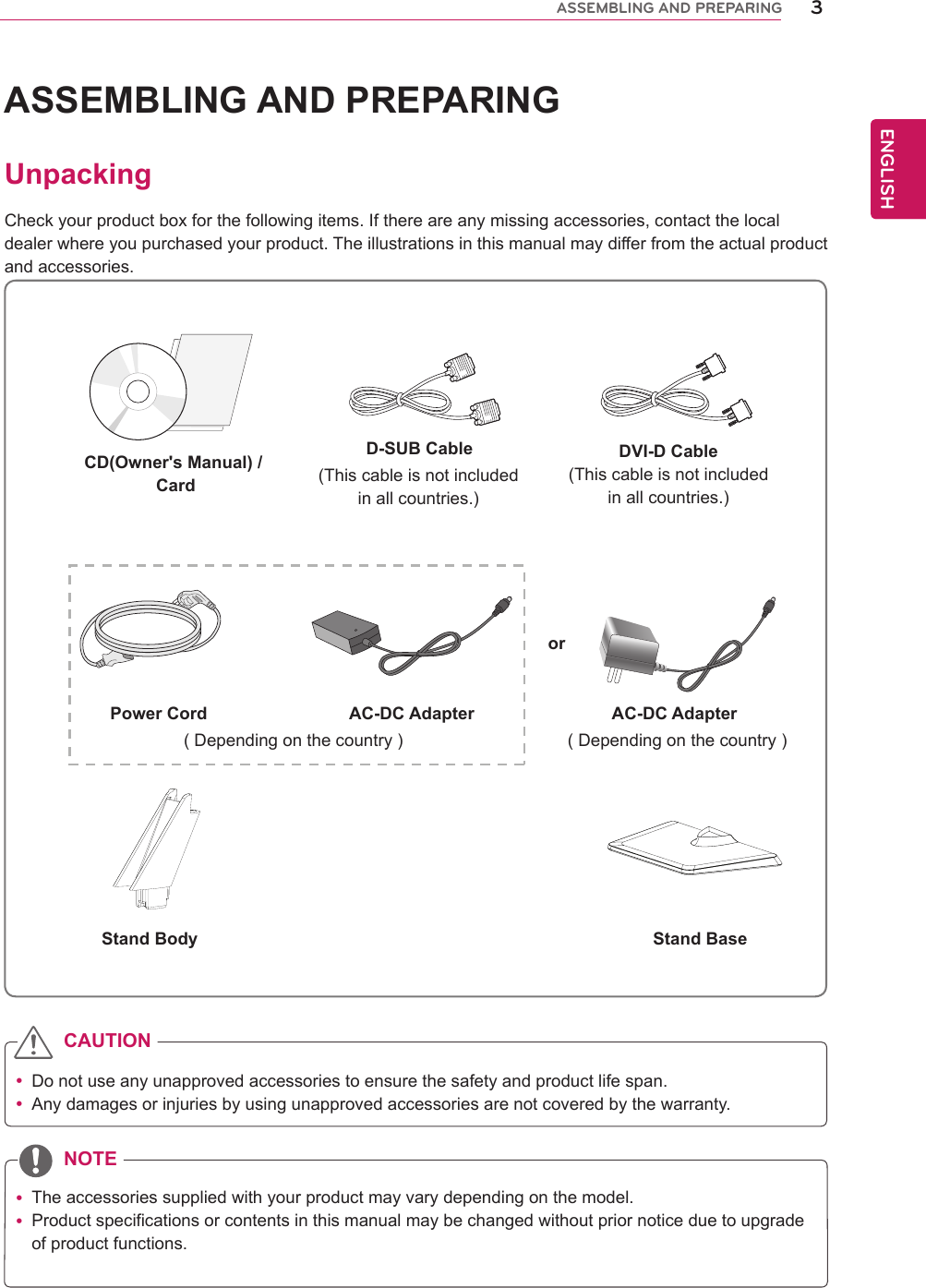ENGENGLISHASSEMBLING AND PREPARINGUnpackingCheck your product box for the following items. If there are any missing accessories, contact the local dealer where you purchased your product. The illustrations in this manual may differ from the actual product and accessories. yDo not use any unapproved accessories to ensure the safety and product life span. yAny damages or injuries by using unapproved accessories are not covered by the warranty.  yThe accessories supplied with your product may vary depending on the model. yProduct specifications or contents in this manual may be changed without prior notice due to upgrade of product functions.CAUTIONNOTEStand Body Stand BaseCD(Owner&apos;s Manual) / CardDVI-D Cable(This cable is not included in all countries.)( Depending on the country ) ( Depending on the country )Power Cord AC-DC Adapter AC-DC Adapteror D-SUB Cable(This cable is not included in all countries.)3ASSEMBLING AND PREPARING