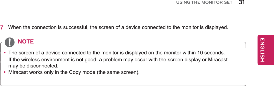 31ENGENGLISHUSING THE MONITOR SET7  When the connection is successful, the screen of a device connected to the monitor is displayed.y  The screen of a device connected to the monitor is displayed on the monitor within 10 seconds.If the wireless environment is not good, a problem may occur with the screen display or Miracast may be disconnected.y  Miracast works only in the Copy mode (the same screen).NOTE