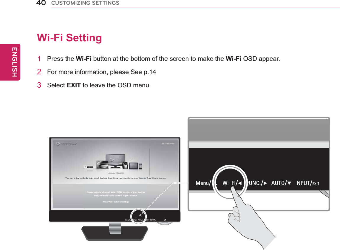 40ENGENGLISHCUSTOMIZING SETTINGSWi-Fi Setting 1 Press the Wi-Fi button at the bottom of the screen to make the Wi-Fi OSD appear.2  For more information, please See p.143   Select EXIT to leave the OSD menu. LG_Monitor_C54A 2233/PU$POOFDUFEYou can enjoy contents from smart devices directly on your monitor screen through SmartShare feature.Please execute Miracast, WiDi, DLNA function of your devicesthat you would like to connect to your monitor.Press &apos;Wi-Fi&apos; button for settings