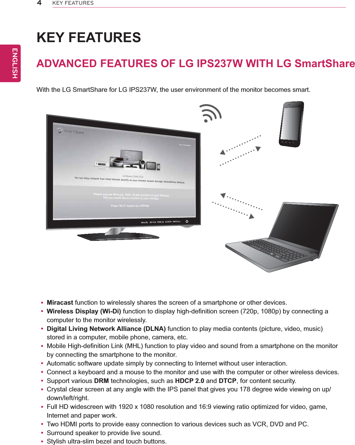 4ENGENGLISHKEY FEATURESKEY FEATURESADVANCED FEATURES OF LG IPS237W WITH LG SmartShareWith the LG SmartShare for LG IPS237W, the user environment of the monitor becomes smart.y Miracast function to wirelessly shares the screen of a smartphone or other devices.y Wireless Display (Wi-Di) function to display high-definition screen (720p, 1080p) by connecting a computer to the monitor wirelessly.y Digital Living Network Alliance (DLNA) function to play media contents (picture, video, music) stored in a computer, mobile phone, camera, etc.y Mobile High-definition Link (MHL) function to play video and sound from a smartphone on the monitor by connecting the smartphone to the monitor.y Automatic software update simply by connecting to Internet without user interaction.y Connect a keyboard and a mouse to the monitor and use with the computer or other wireless devices.y Support various DRM technologies, such as HDCP 2.0 and DTCP, for content security.y Crystal clear screen at any angle with the IPS panel that gives you 178 degree wide viewing on up/down/left/right.y Full HD widescreen with 1920 x 1080 resolution and 16:9 viewing ratio optimized for video, game, Internet and paper work.y Two HDMI ports to provide easy connection to various devices such as VCR, DVD and PC.y Surround speaker to provide live sound.y Stylish ultra-slim bezel and touch buttons.LG_Monitor_C54A 2233/PU$POOFDUFEYou can enjoy contents from smart devices directly on your monitor screen through SmartShare feature.Please execute Miracast, WiDi, DLNA function of your devicesthat you would like to connect to your monitor.Press &apos;Wi-Fi&apos; button for settings