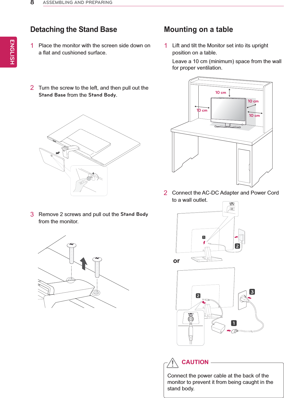 8ENGENGLISHASSEMBLING AND PREPARINGMounting on a table1  Lift and tilt the Monitor set into its upright position on a table.Leave a 10 cm (minimum) space from the wall for proper ventilation.2  Connect the AC-DC Adapter and Power Cord to a wall outlet.10 cm10 cm10 cm10 cmor 2  Turn the screw to the left, and then pull out the Stand Base from the Stand Body.Detaching the Stand Base1  Place the monitor with the screen side down on a flat and cushioned surface.3  Remove 2 screws and pull out the Stand Body from the monitor.Connect the power cable at the back of the monitor to prevent it from being caught in the stand body.CAUTION