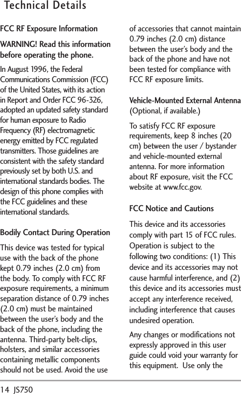 14 JS750Technical DetailsFCC RF Exposure InformationWARNING! Read this informationbefore operating the phone.In August 1996, the FederalCommunications Commission (FCC)of the United States, with its actionin Report and Order FCC 96-326,adopted an updated safety standardfor human exposure to RadioFrequency (RF) electromagneticenergy emitted by FCC regulatedtransmitters. Those guidelines areconsistent with the safety standardpreviously set by both U.S. andinternational standards bodies. Thedesign of this phone complies withthe FCC guidelines and theseinternational standards.Bodily Contact During OperationThis device was tested for typicaluse with the back of the phonekept 0.79 inches (2.0 cm) fromthe body. To comply with FCC RFexposure requirements, a minimumseparation distance of 0.79 inches(2.0 cm) must be maintainedbetween the user’sbodyand theback of the phone, including theantenna. Third-party belt-clips,holsters, and similar accessoriescontaining metallic componentsshould not be used. Avoid the useof accessories that cannot maintain0.79 inches (2.0 cm) distancebetween the user’s body and theback of the phone and have notbeen tested for compliance withFCC RF exposure limits.Vehicle-Mounted External Antenna(Optional, if available.)To satisfy FCC RF exposurerequirements, keep 8 inches (20cm) between the user / bystanderand vehicle-mounted externalantenna. For more informationabout RF exposure, visit the FCCwebsite atwww.fcc.gov.FCC Notice and CautionsThis device and its accessoriescomplywith part 15 of FCC rules.Operation is subject to thefollowing twoconditions: (1) Thisdevice and its accessories may notcause harmful interference, and (2)this device and itsaccessories mustaccept any interference received,including interference that causesundesired operation.Any changes or modifications notexpressly approved in this userguide could void your warranty forthis equipment.  Use onlythe
