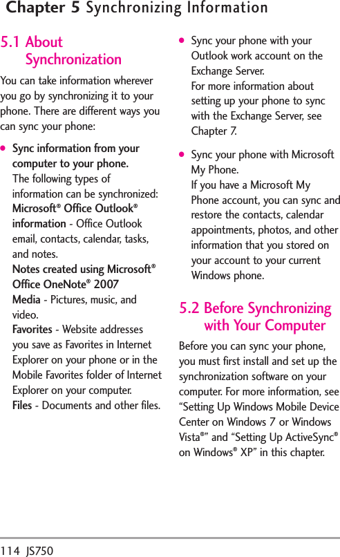 114 JS750Chapter 5Synchronizing Information5.1 AboutSynchronizationYou can take information whereveryou go by synchronizing it to yourphone. There are different ways youcan sync your phone:●Sync information from yourcomputer to your phone. The following types ofinformation can be synchronized:Microsoft®Office Outlook®information-Office Outlookemail, contacts, calendar, tasks,and notes.Notes created using Microsoft®Office OneNote®2007Media-Pictures, music, andvideo.Favorites- Website addressesyou save as Favorites in InternetExplorer on your phone or in theMobile Favoritesfolder of InternetExplorer on your computer.Files-Documentsand other files.●Sync your phone with yourOutlook work account on theExchange Server.For more information aboutsetting up your phone to syncwith the Exchange Server, seeChapter 7.●Sync your phone with MicrosoftMy Phone.If you have a Microsoft MyPhone account, you can sync andrestore the contacts, calendarappointments, photos, and otherinformation that you stored onyour account to your currentWindows phone.5.2 Before Synchronizingwith Your ComputerBefore you can sync your phone,you must first install and set up thesynchronization software on yourcomputer. For more information, see“Setting Up Windows Mobile DeviceCenter on Windows 7 or WindowsVista®”and “Setting Up ActiveSync®on Windows®XP” in this chapter.