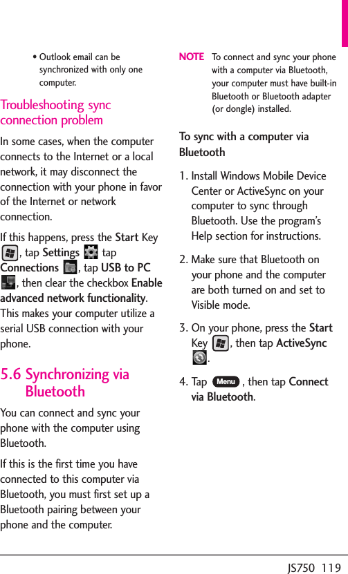 JS750  119•Outlook email can besynchronized with only onecomputer.Troubleshooting syncconnection problemIn some cases, when the computerconnects to the Internet or a localnetwork, it may disconnect theconnection with your phone in favorof the Internet or networkconnection.If this happens, press the StartKey, tap Settings tapConnections, tap USB to PC,then clear the checkbox Enableadvanced network functionality.This makes your computer utilize aserial USB connection with yourphone.5.6 Synchronizing viaBluetoothYou can connect and sync yourphone with the computer usingBluetooth.If this is the first time you haveconnected to this computer viaBluetooth, you must first set up aBluetooth pairing between yourphone and the computer.NOTETo connect and sync your phonewith a computer via Bluetooth,your computer must have built-inBluetooth or Bluetooth adapter(or dongle) installed.To sync with a computer viaBluetooth1. Install Windows Mobile DeviceCenter or ActiveSync on yourcomputer to sync throughBluetooth. Use the program’sHelp section for instructions.2. Make sure that Bluetooth onyour phone and the computerare both turned on and set toVisible mode. 3. On your phone, press the StartKey , then tapActiveSync.4. Tap  , then tapConnectvia Bluetooth.Menu