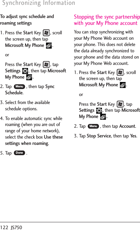 122 JS750Synchronizing InformationTo adjust sync schedule androaming settings1. Press the StartKey , scrollthe screen up, then tapMicrosoft My Phone .orPress the StartKey , tapSettings ,then tapMicrosoftMy Phone  .2. Tap  , then tapSyncSchedule.3. Select from the availableschedule options.4. To enable automatic sync whileroaming (when you are out ofrange of your home network),select the check box Use thesesettings when roaming.5. Tap .Stopping the sync partnershipwith your My Phone accountYou can stop synchronizing withyour My Phone Web account onyour phone. This does not deletethe data already synchronized toyour phone and the data stored onyour My Phone Web account.1. Press the StartKey , scrollthe screen up, then tapMicrosoft My Phone .orPress the StartKey,tapSettings ,then tapMicrosoftMy Phone  .2. Tap  , then tapAccount.3. Tap Stop Service,then tap Yes.MenuDoneMenu