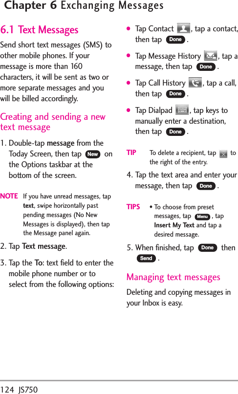 124 JS750Chapter 6Exchanging Messages6.1 Text MessagesSend short text messages (SMS) toother mobile phones. If yourmessage is more than 160characters, it will be sent as two ormore separate messages and youwill be billed accordingly.Creatingand sending a newtext message1. Double-tap messagefrom theToday Screen, then tap  onthe Options taskbar at thebottom of the screen. NOTEIf you have unread messages, taptext,swipe horizontally pastpending messages (No NewMessages is displayed), then tapthe Message panel again.2. Tap Text message.3. Tap the To:text field to enter themobile phone number or toselect from the following options:●Tap Contact  , tap a contact,then tap  .●Tap Message History  , tap amessage, then tap  .●Tap Call History  , tap a call,then tap  .●Tap Dialpad  , tap keys tomanually enter a destination,then tap  .TIPTodelete a recipient, tap  tothe right of the entry.4. Tap the text area and enter yourmessage, then tap  .TIPS•Tochoose from presetmessages, tap , tapInsertMy Text and tap adesired message.5. When finished, tap  then.Managing text messagesDeleting and copying messagesinyour Inbox is easy.SendDoneMenuDoneDoneDoneDoneDoneNew