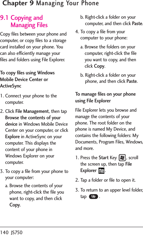 140 JS750Chapter 9Managing Your Phone9.1 Copying andManaging FilesCopy files between your phone andcomputer, or copy files to a storagecard installed on your phone. Youcan also efficiently manage yourfiles and folders using File Explorer.Tocopy files using WindowsMobile Device Center orActiveSync1. Connect your phone to thecomputer.2. Click File Management,then tapBrowse the contents of yourdevicein Windows Mobile DeviceCenter on your computer, or clickExplorein ActiveSync on yourcomputer. This displays thecontent of your phone inWindows Explorer on yourcomputer.3. To copy a file from your phone toyour computer:a. Browse the contents of yourphone, right-click the file youwant to copy, and then clickCopy.b. Right-click a folder on yourcomputer, and then click Paste.4. To copy a file from yourcomputer to your phone:a. Browse the folders on yourcomputer, right-click the fileyou want to copy, and thenclick Copy.b. Right-click a folder on yourphone, and then click Paste.Tomanage fileson your phoneusing File ExplorerFile Explorer lets you browse andmanage the contents of yourphone. The rootfolder on thephone is named My Device, andcontains the following folders: MyDocuments, Program Files, Windows,and more.1. Press the StartKey , scrollthe screen up, then tapFileExplorer .2. Tap a folder or file to open it.3. To return toan upper level folder,tap .Up