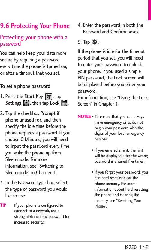 JS750  1459.6 Protecting Your PhoneProtecting your phone with apasswordYou can help keep your data moresecure by requiring a passwordevery time the phone is turned on,or after a timeout that you set.To set a phone password1. Press the StartKey , tapSettings ,then tapLock .2. Tap the checkboxPromptifphone unused for,and thenspecify the idle time beforethephone requires a password. If youchoose 0 Minutes, you will needto input the password every timeyou wake the phone up fromSleep mode. For moreinformation, see “Switching toSleep mode” in Chapter 1.3. In the Password type box, selectthe type of password you wouldlike to use.TIPIf your phone is configured toconnect toanetwork, use astrong alphanumeric password forincreased security.4. Enter the password in both thePassword and Confirm boxes.5. Tap .If the phone is idle for the timeoutperiod that you set, you will needto enter your password to unlockyour phone. If you used a simplePIN password, the Lock screen willbe displayed before you enter yourpassword.For information, see “Using the LockScreen” in Chapter 1.NOTES•To ensure that you can alwaysmake emergency calls, do notbegin your password with thedigits of your local emergencynumber.•If you entered a hint, the hintwill be displayed after the wrongpassword is entered five times.•If you forget your password, youcan hard reset or clear thephone memory. For moreinformation about hard resettingthe phone and clearing thememory, see “Resetting YourPhone”.OK