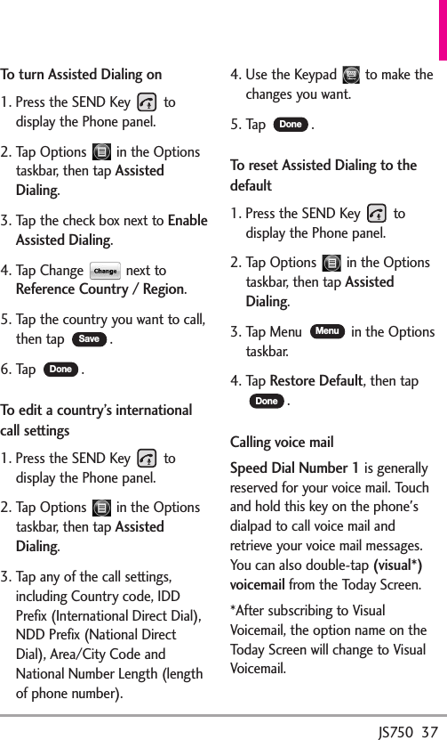 JS750  37To turn Assisted Dialing on1. Press the SEND Key  todisplay the Phone panel.2. Tap Options  in the Optionstaskbar, then tap AssistedDialing.3. Tap the check box next to EnableAssisted Dialing.4. Tap Change  next toReference Country / Region.5. Tap the country you want to call,then tap  .6. Tap  .To edit a country’s internationalcall settings1. Press the SEND Key  todisplay the Phone panel.2. Tap Options  in the Optionstaskbar, then tap AssistedDialing.3. Tap any of the call settings,including Country code, IDDPrefix (International Direct Dial),NDD Prefix (National DirectDial), Area/City Code andNational Number Length (lengthof phone number).4. Use the Keypad  to make thechanges you want.5. Tap  .To reset Assisted Dialing to thedefault1. Press the SEND Key  todisplay the Phone panel.2. Tap Options  in the Optionstaskbar, then tap AssistedDialing.3. Tap Menu  in the Optionstaskbar.4. Tap Restore Default,then tap.Calling voice mailSpeed Dial Number 1is generallyreserved for your voice mail. Touchand hold this key on the phone&apos;sdialpad to call voice mail andretrieve your voice mail messages.You can also double-tap (visual*)voicemailfrom the Today Screen.*After subscribing to VisualVoicemail, the option name on theTodayScreen will change to VisualVoicemail.DoneMenuDoneDoneSave