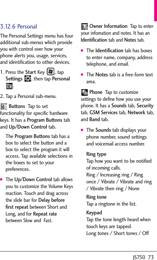 JS750  733.12.6 PersonalThe Personal Settings menu has fouradditional sub-menus which provideyou with control over how yourphone alerts you, usage, services,and identification to other devices.1. Press the Start Key , tapSettings ,then tap Personal.2. Tap a Personal sub-menu.ButtonsTap to setfunctionality for specific hardwarekeys. It has aProgram Buttonstaband Up/Down Controltab.The Program Buttonstab has abox to select the button and abox to select the program it willaccess. Tap available selections inthe boxes to set to yourpreferences.●The Up/Down Controltab allowsyou to customize the Volume Keysreaction. Touch and drag acrossthe slide bar for Delay beforefirst repeatbetween Short andLong, and for Repeat ratebetween Slow and  Fast.Owner InformationTap to enteryour infomation and notes. It has anIdentificationtab and Notestab.●The Identificationtab has boxesto enter name, company, addresstelephone, and email.●The Notestab is a free-form textarea.PhoneTap to customizesettings to define how you use yourphone. It has a Soundstab, Securitytab, GSM Servicestab, Networktab,and Bandtab.●The Soundstab displays yourphone number, sound settingsand voicemail access number.Ring typeTap how you want to be notifiedof incoming calls.Ring / Increasing ring / Ringonce / Vibrate / Vibrate and ring/Vibrate then ring / NoneRing toneTap a ringtone in the list.KeypadTap the tone length heard whentouch keys are tapped.Long tones / Short tones / Off