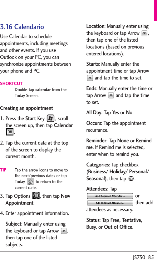 JS750  853.16 CalendarioUse Calendar to scheduleappointments, including meetingsand other events. If you useOutlook on your PC, you cansynchronize appointments betweenyour phone and PC.SHORTCUTDouble-tap calendar from theToday Screen.Creating an appointment1. Press the StartKey , scrollthe screen up, then tap Calendar.2. Tap the current date at the topof the screen todisplaythecurrent month.TIPTap the arrow icons to move tothe next/previous dates or tapToday  to return to thecurrent date. 3. Tap Options  , then tap NewAppointment.4. Enter appointment information. Subject:Manually enter usingthe keyboard or tap Arrow  ,then tap one of the listedsubjects.Location:Manually enter usingthe keyboard or tap Arrow  ,then tap one of the listedlocations (based on previousentered locations).Starts:Manually enter theappointment time or tap Arrowand tap the time to set.Ends:Manually enter the time ortap Arrow  and tap the timeto set.All Day:Tap Yesor No.Occurs:Tap the appointmentrecurrance. Reminder:Tap Noneor Remindme.If Remind me is selected,enter when toremind you.Categories:Tap checkbox(Business/Holiday/Personal/Seasonal), then tap  .Attendees:Ta porthen addattendees as necessary.Status:Ta pFree, Tentative,Busy,or Out of Office.OK