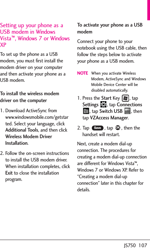 JS750  107Setting up your phone as aUSB modem in WindowsVista™,Windows 7 or WindowsXPTo set up the phone as a USBmodem, you must first install themodem driver on your computerand then activate your phone as aUSB modem.To install the wireless modemdriver on the computer1. Download ActiveSync fromwww.windowsmobile.com/getstarted. Select your language, clickAdditional Tools,and then clickWireless Modem DriverInstallation.2. Follow the on-screen instructionstoinstall the USB modem driver.When installation completes, clickExitto close the installationprogram.To activate your phone as a USBmodemConnect your phone to yournotebook using the USB cable, thenfollow the steps below to activateyour phone as a USB modem.NOTEWhen you activate WirelessModem, ActiveSync and WindowsMobile Device Center will bedisabled automatically.1. Press the StartKey , tapSettings ,tapConnections, tapSwitch USB ,thentapVZAccess Manager.2. Tap  , tap  , then thehandset will restart.Next, create a modem dial-upconnection. The procedures forcreating a modem dial-up connectionaredifferent for Windows Vista™,Windows 7 or Windows XP. Refer to“Creating a modem dial-upconnection” later in this chapter fordetails.OKSave