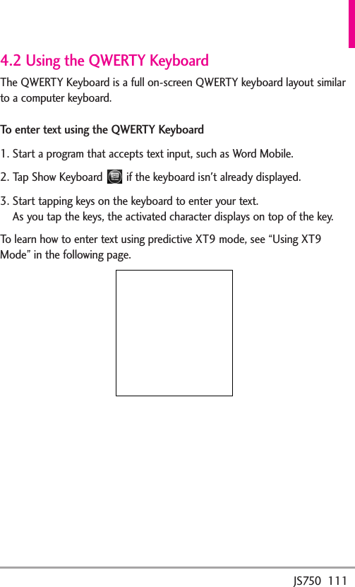 JS750  1114.2 Using the QWERTY KeyboardThe QWERTY Keyboard is a full on-screen QWERTY keyboard layout similarto a computer keyboard.To enter text using the QWERTY Keyboard1. Start a program that accepts text input, such as Word Mobile.2. Tap Show Keyboard  if the keyboard isn&apos;t already displayed.3. Start tapping keys on the keyboard to enter your text.As you tap the keys, the activated character displays on top of the key.To learn how to enter text using predictive XT9 mode, see “Using XT9Mode” in the following page.