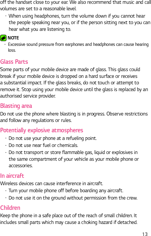  13off the handset close to your ear. We also recommend that music and call volumes are set to a reasonable level.•  When using headphones, turn the volume down if you cannot hear the people speaking near you, or if the person sitting next to you can hear what you are listening to. NOTE •  Excessive sound pressure from earphones and headphones can cause hearing loss.Glass PartsSome parts of your mobile device are made of glass. This glass could break if your mobile device is dropped on a hard surface or receives a substantial impact. If the glass breaks, do not touch or attempt to remove it. Stop using your mobile device until the glass is replaced by an authorised service provider.Blasting areaDo not use the phone where blasting is in progress. Observe restrictions and follow any regulations or rules.Potentially explosive atmospheres•  Do not use your phone at a refueling point.•  Do not use near fuel or chemicals.•  Do not transport or store flammable gas, liquid or explosives in the same compartment of your vehicle as your mobile phone or accessories.In aircraftWireless devices can cause interference in aircraft.•  Turn your mobile phone off before boarding any aircraft.•  Do not use it on the ground without permission from the crew.ChildrenKeep the phone in a safe place out of the reach of small children. It includes small parts which may cause a choking hazard if detached.
