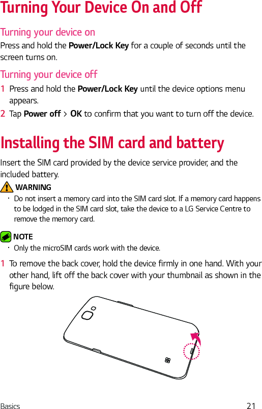 Basics 21Turning Your Device On and OffTurning your device onPress and hold the Power/Lock Key for a couple of seconds until the screen turns on.Turning your device off1  Press and hold the Power/Lock Key until the device options menu appears.2  Tap Power off &gt; OK to confirm that you want to turn off the device.Installing the SIM card and batteryInsert the SIM card provided by the device service provider, and the included battery. WARNING•  Do not insert a memory card into the SIM card slot. If a memory card happens to be lodged in the SIM card slot, take the device to a LG Service Centre to remove the memory card. NOTE •  Only the microSIM cards work with the device.1  To remove the back cover, hold the device firmly in one hand. With your other hand, lift off the back cover with your thumbnail as shown in the figure below.