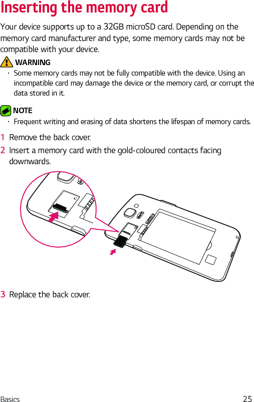 Basics 25Inserting the memory cardYour device supports up to a 32GB microSD card. Depending on the memory card manufacturer and type, some memory cards may not be compatible with your device. WARNING•  Some memory cards may not be fully compatible with the device. Using an incompatible card may damage the device or the memory card, or corrupt the data stored in it. NOTE •  Frequent writing and erasing of data shortens the lifespan of memory cards.1  Remove the back cover.2  Insert a memory card with the gold-coloured contacts facing downwards.3  Replace the back cover.