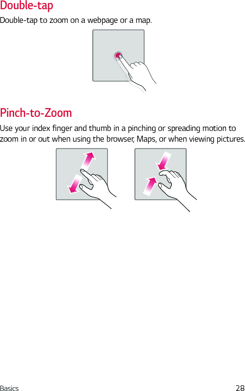 Basics 28Double-tapDouble-tap to zoom on a webpage or a map.Pinch-to-ZoomUse your index finger and thumb in a pinching or spreading motion to zoom in or out when using the browser, Maps, or when viewing pictures.
