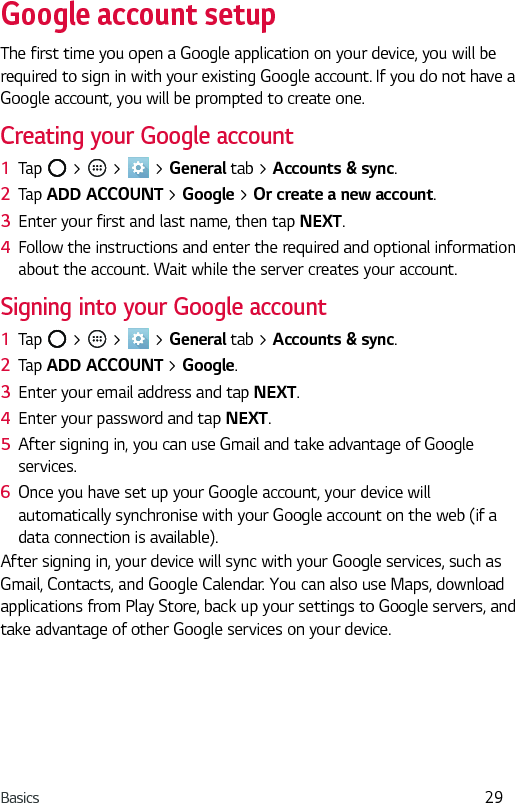 Basics 29Google account setupThe first time you open a Google application on your device, you will be required to sign in with your existing Google account. If you do not have a Google account, you will be prompted to create one. Creating your Google account1  Tap   &gt;   &gt;   &gt; General tab &gt; Accounts &amp; sync. 2  Tap ADD ACCOUNT &gt; Google &gt; Or create a new account. 3  Enter your first and last name, then tap NEXT.4  Follow the instructions and enter the required and optional information about the account. Wait while the server creates your account.Signing into your Google account1  Tap   &gt;   &gt;   &gt; General tab &gt; Accounts &amp; sync.2  Tap ADD ACCOUNT &gt; Google.3  Enter your email address and tap NEXT.4  Enter your password and tap NEXT.5  After signing in, you can use Gmail and take advantage of Google services. 6  Once you have set up your Google account, your device will automatically synchronise with your Google account on the web (if a data connection is available).After signing in, your device will sync with your Google services, such as Gmail, Contacts, and Google Calendar. You can also use Maps, download applications from Play Store, back up your settings to Google servers, and take advantage of other Google services on your device.
