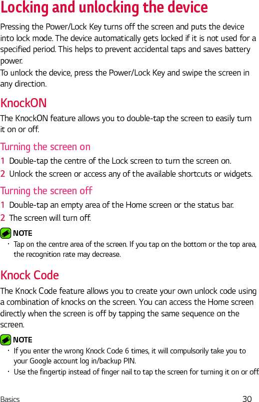 Basics 30Locking and unlocking the devicePressing the Power/Lock Key turns off the screen and puts the device into lock mode. The device automatically gets locked if it is not used for a specified period. This helps to prevent accidental taps and saves battery power. To unlock the device, press the Power/Lock Key and swipe the screen in any direction.KnockONThe KnockON feature allows you to double-tap the screen to easily turn it on or off.Turning the screen on1  Double-tap the centre of the Lock screen to turn the screen on.2  Unlock the screen or access any of the available shortcuts or widgets.Turning the screen off1  Double-tap an empty area of the Home screen or the status bar.2  The screen will turn off. NOTE •  Tap on the centre area of the screen. If you tap on the bottom or the top area, the recognition rate may decrease.Knock CodeThe Knock Code feature allows you to create your own unlock code using a combination of knocks on the screen. You can access the Home screen directly when the screen is off by tapping the same sequence on the screen. NOTE •  If you enter the wrong Knock Code 6 times, it will compulsorily take you to your Google account log in/backup PIN.•  Use the fingertip instead of finger nail to tap the screen for turning it on or off.
