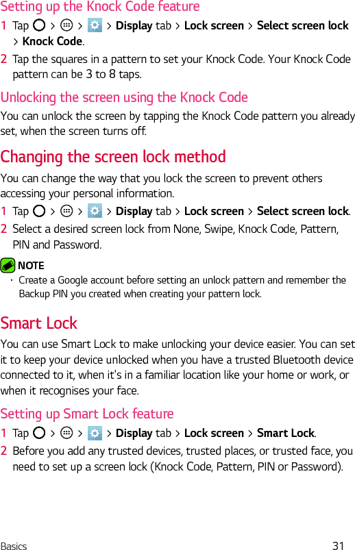 Basics 31Setting up the Knock Code feature1  Tap   &gt;   &gt;   &gt; Display tab &gt; Lock screen &gt; Select screen lock &gt; Knock Code.2  Tap the squares in a pattern to set your Knock Code. Your Knock Code pattern can be 3 to 8 taps.Unlocking the screen using the Knock CodeYou can unlock the screen by tapping the Knock Code pattern you already set, when the screen turns off.Changing the screen lock methodYou can change the way that you lock the screen to prevent others accessing your personal information.1  Tap   &gt;   &gt;   &gt; Display tab &gt; Lock screen &gt; Select screen lock. 2  Select a desired screen lock from None, Swipe, Knock Code, Pattern, PIN and Password. NOTE  •  Create a Google account before setting an unlock pattern and remember the Backup PIN you created when creating your pattern lock.Smart LockYou can use Smart Lock to make unlocking your device easier. You can set it to keep your device unlocked when you have a trusted Bluetooth device connected to it, when it&apos;s in a familiar location like your home or work, or when it recognises your face.Setting up Smart Lock feature1  Tap   &gt;   &gt;   &gt; Display tab &gt; Lock screen &gt; Smart Lock.2  Before you add any trusted devices, trusted places, or trusted face, you need to set up a screen lock (Knock Code, Pattern, PIN or Password).